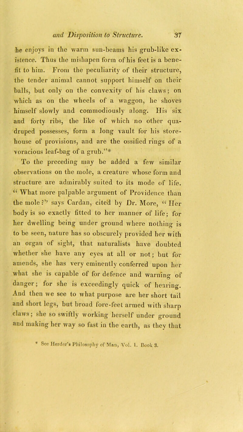 he enjoys in the warm sun-beams his grub-like ex- istence. Thus the mishapen form of his feet is a bene- fit to him. From the peculiarity of their structure, the tender animal cannot support himself on their balls, but only on the convexity of his claws; on which as on the wheels of a waggon, he shoves himself slowly and commodiously along. His six and forty ribs, the like of which no other qua- druped possesses, form a long vault for his store- house of provisions, and are the ossified rings of a voracious leaf-bag of a grub.”* To the preceding may be added a few similar observations on the mole, a creature whose form and structure are admirably suited to its mode of life. “ What more palpable argument of Providence than the mole?’’ says Cardan, cited by Dr. More, “ Her body is so exactly fitted to her manner of life; for her dwelling being under ground where nothing is to be seen, nature has so obscurely provided her with an organ of sight, that naturalists have doubted whether she have any eyes at all or not; but for amends, she has very eminently conferred upon her what she is capable of for defence and warning of danger; for she is exceedingly quick of hearing. And then we see to what purpose are her short tail and short legs, but broad fore-feet armed with sharp claws; she so swiftly working herself under ground and making her way so fast in the earth, as they that * See Herder’s Philosophy of Man, Vol. 1. Book 3.