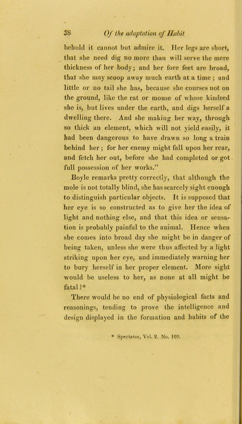 behold it cannot but admire it. Her legs are short, that she need dig no more than will serve the mere thickness of her body; and her fore feet are broad, that she may scoop away much earth at a time ; and little or no tail she has, because she courses not on the ground, like the rat or mouse of whose kindred she is, but lives under the earth, and digs herself a dwelling there. And she making her way, through so thick an element, which will not yield easily, it had been dangerous to have drawn so long a train behind her; for her enemy might fall upon her rear, and fetch her out, before she had completed or got full possession of her works.” Boyle remarks pretty correctly, that although the mole is not totally blind, she has scarcely sight enough to distinguish particular objects. It is supposed that her eye is so constructed as to give her the idea of light and nothing else, and that this idea or sensa- tion is probably painful to the animal. Hence when she comes into broad day she might be in danger of being taken, unless she were thus affected by a light striking upon her eye, and immediately warning her to bury herself in her proper element. More sight would be useless to her, as none at all might be fatal?* There would be no end of physiological facts and reasonings, tending to prove the intelligence and design displayed in the formation and habits of the * Spectator, Vol. 2. No. 120.