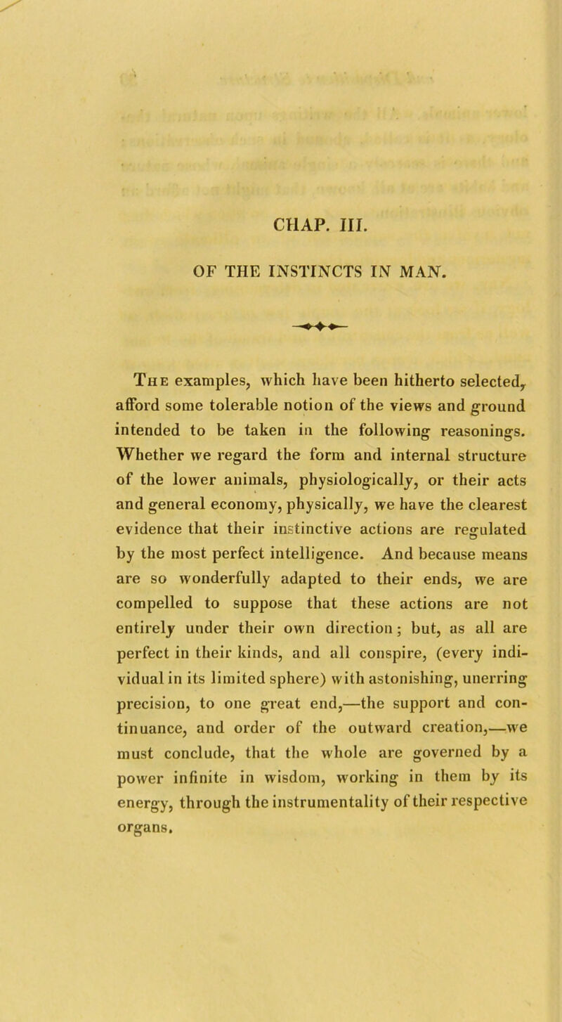 CHAP. III. OF THE INSTINCTS IN MAN. The examples, which have been hitherto selected, afford some tolerable notion of the views and ground intended to be taken in the following reasonings. Whether we regard the form and internal structure of the lower animals, physiologically, or their acts and general economy, physically, we have the clearest evidence that their instinctive actions are regulated by the most perfect intelligence. And because means are so wonderfully adapted to their ends, we are compelled to suppose that these actions are not entirely under their own direction; but, as all are perfect in their kinds, and all conspire, (every indi- vidual in its limited sphere) with astonishing, unerring precision, to one great end,—the support and con- tinuance, and order of the outward creation,—we must conclude, that the whole are governed by a power infinite in wisdom, working in them by its energy, through the instrumentality of their respective organs.