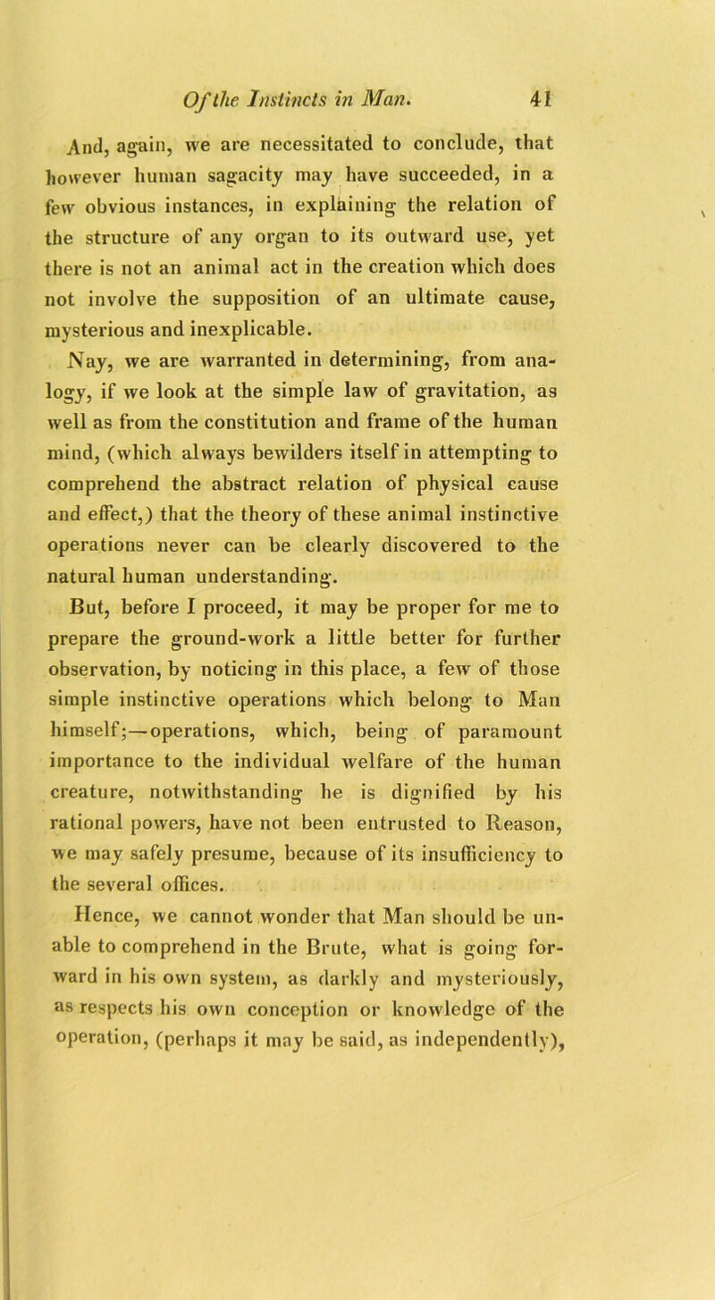 And, again, we are necessitated to conclude, that however human sagacity may have succeeded, in a few obvious instances, in explaining the relation of the structure of any organ to its outward use, yet there is not an animal act in the creation which does not involve the supposition of an ultimate cause, mysterious and inexplicable. Nay, we are warranted in determining, from ana- logy, if we look at the simple law of gravitation, as well as from the constitution and frame of the human mind, (which always bewilders itself in attempting to comprehend the abstract relation of physical cause and effect,) that the theory of these animal instinctive operations never can be clearly discovered to the natural human understanding. But, before I proceed, it may be proper for me to prepare the ground-work a little better for further observation, by noticing in this place, a few of those simple instinctive operations which belong to Man himself;—operations, which, being of paramount importance to the individual welfare of the human creature, notwithstanding he is dignified by his rational powers, have not been entrusted to Reason, we may safely presume, because of its insufficiency to the several offices. Hence, we cannot wonder that Man should be un- able to comprehend in the Brute, what is going for- ward in his own system, as darkly and mysteriously, as respects his own conception or knowledge of the operation, (perhaps it may be said, as independently),