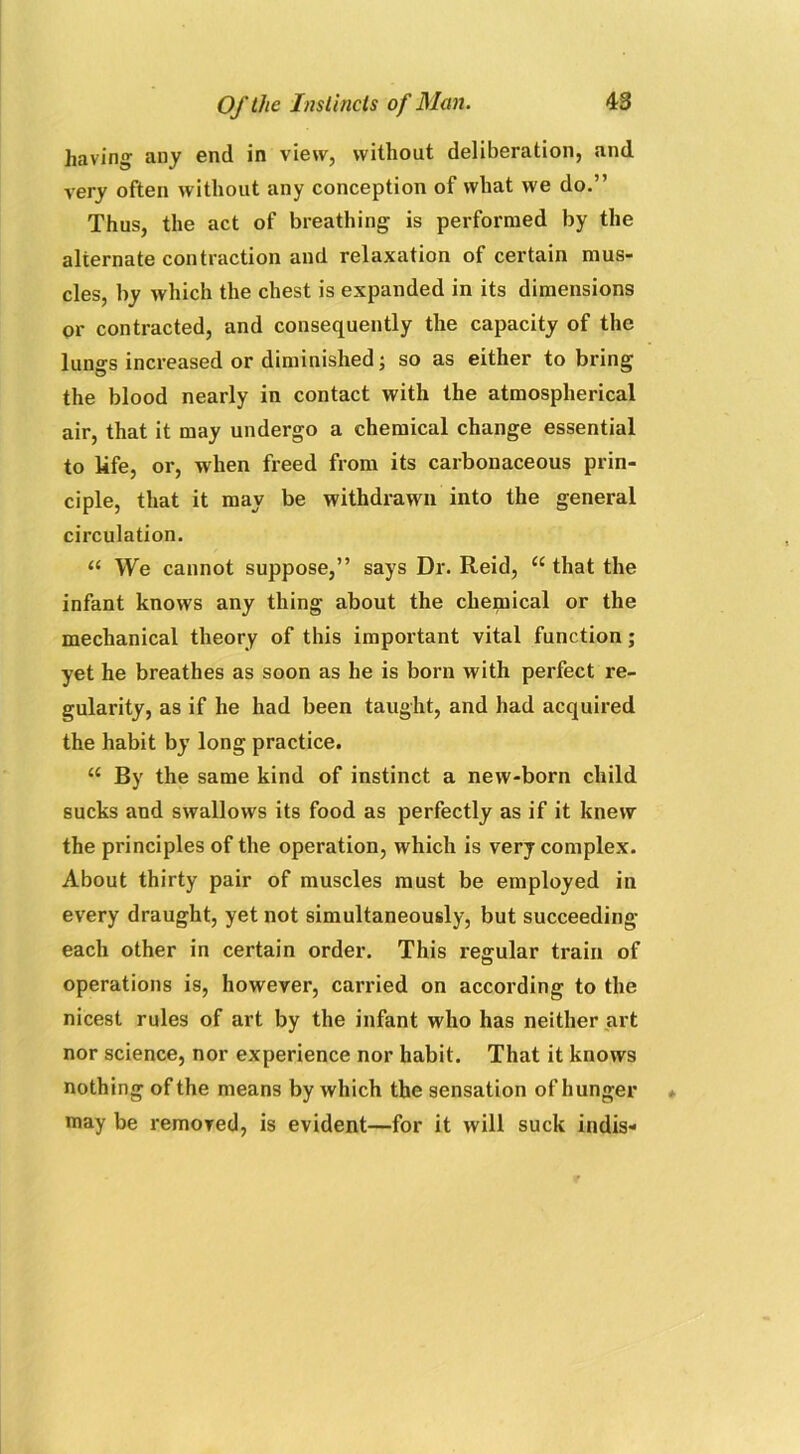 having any end in view, without deliberation, and very often without any conception of what we do.” Thus, the act of breathing is performed by the alternate contraction and relaxation of certain mus- cles, by which the chest is expanded in its dimensions or contracted, and consequently the capacity of the lungs increased or diminished; so as either to bring the blood nearly in contact with the atmospherical air, that it may undergo a chemical change essential to life, or, when freed from its carbonaceous prin- ciple, that it may be withdrawn into the general circulation. “ We cannot suppose,” says Dr. Reid, “ that the infant knows any thing about the chemical or the mechanical theory of this important vital function; yet he breathes as soon as he is born with perfect re- gularity, as if he had been taught, and had acquired the habit by long practice. “ By the same kind of instinct a new-born child sucks and swallows its food as perfectly as if it knew the principles of the operation, which is very complex. About thirty pair of muscles must be employed in every draught, yet not simultaneously, but succeeding each other in certain order. This regular train of operations is, however, carried on according to the nicest rules of art by the infant who has neither art nor science, nor experience nor habit. That it knows nothing of the means by which the sensation of hunger may be removed, is evident—for it will suck indis-