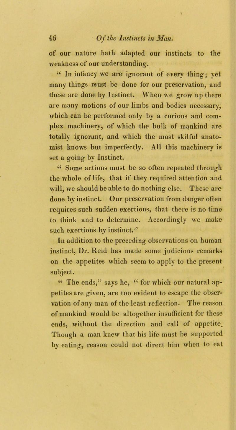 of our nature hath adapted our instincts to the weakness of our understanding1. “ In infancy we are ignorant of every thing; yet many things must be done tor our preservation, and these are done by Instinct. When we grow up there are many motions of our limbs and bodies necessary, which can be performed only by a curious and com- plex machinery, of which the bulk of mankind are totally ignorant, and which the most skilful anato- mist knows but imperfectly. All this machinery is set a going by Instinct. u Some actions must be so often repeated through the whole of life, that if they required attention and will, we should be able to do nothing else. These are done by instinct. Our preservation from danger often requires such sudden exertions, that there is no time to think and to determine. Accordingly we make such exertions by instinct.” In addition to the preceding observations on human instinct, Dr. Reid has made some judicious remarks on the appetites which seem to apply to the present subject. “ The ends,” says he, u for which our natural ap- petites are given, are too evident to escape the obser- vation of any man of the least reflection. The reason of mankind would be altogether insufficient for these ends, without the direction and call of appetite. Though a man knew that his life must be supported by eating, reason could not direct him when to eat