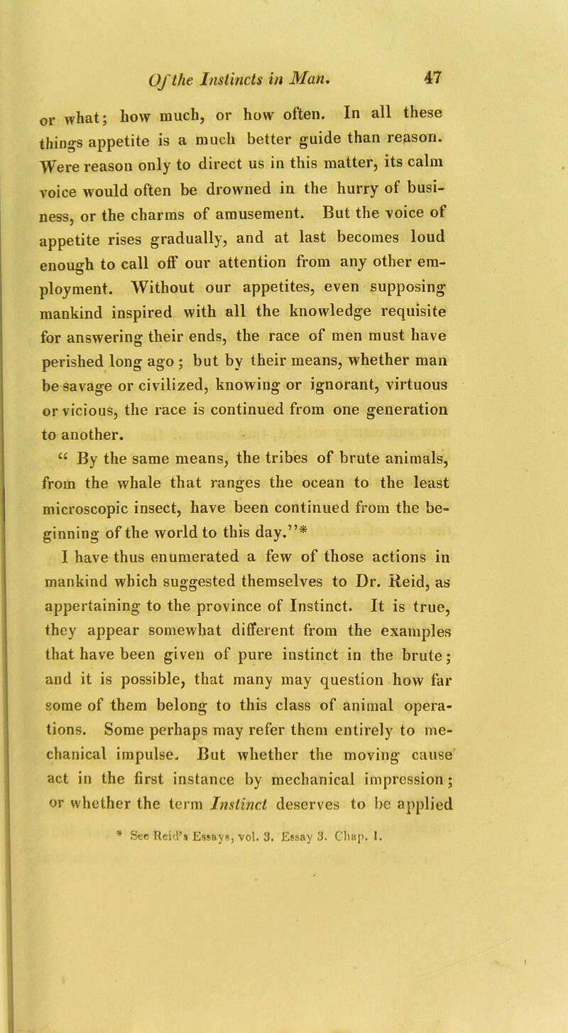 or what; how much, or how often. In all these things appetite is a much better guide than reason. Were reason only to direct us in this matter, its calm voice would often be drowned in the hurry of busi- ness, or the charms of amusement. But the voice of appetite rises gradually, and at last becomes loud enough to call off our attention from any other em- ployment. Without our appetites, even supposing mankind inspired with all the knowledge requisite for answering their ends, the race of men must have perished long ago ; but by their means, whether man be savage or civilized, knowing or ignorant, virtuous or vicious, the race is continued from one generation to another. “ By the same means, the tribes of brute animals, from the whale that ranges the ocean to the least microscopic insect, have been continued from the be- ginning of the world to this day.”* I have thus enumerated a few of those actions in mankind which suggested themselves to Dr. Reid, as appertaining to the province of Instinct. It is true, they appear somewhat different from the examples that have been given of pure instinct in the brute; and it is possible, that many may question how far some of them belong to this class of animal opera- tions. Some perhaps may refer them entirely to me- chanical impulse. But whether the moving cause act in the first instance by mechanical impression; or whether the term Instinct deserves to be applied * See Reid’s Essays, vol. 3. Essay 3. Chap. I.