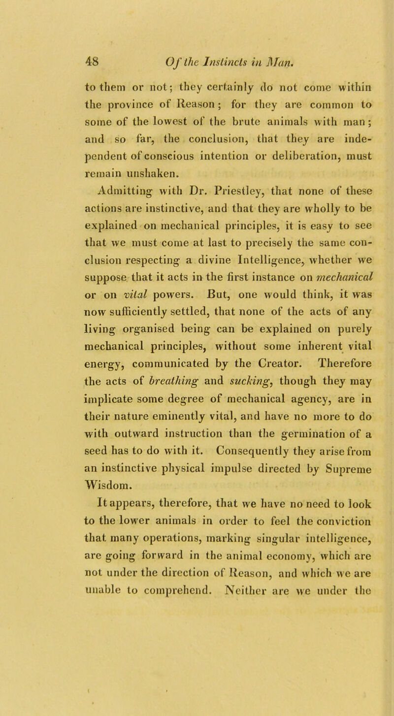 to them or not; they certainly do not come within the province of Reason ; for they are common to some of the lowest of the brute animals with man; and so far, the conclusion, that they are inde- pendent of conscious intention or deliberation, must remain unshaken. Admitting1 with Dr. Priestley, that none of these actions are instinctive, and that they are wholly to be explained on mechanical principles, it is easy to see that we must come at last to precisely the same con- clusion respecting a divine Intelligence, whether we suppose that it acts in the first instance on mechanical or on vital powers. Rut, one would think, it was now sufficiently settled, that none of the acts of any living organised being can be explained on purely mechanical principles, without some inherent vital energy, communicated by the Creator. Therefore the acts of breathing and sucking, though they may implicate some degree of mechanical agency, are in their nature eminently vital, and have no more to do with outward instruction than the germination of a seed has to do with it. Consequently they arise from an instinctive physical impulse directed by Supreme Wisdom. It appears, therefore, that wre have no need to look to the lower animals in order to feel the conviction that many operations, marking singular intelligence, are going forward in the animal economy, which are not under the direction of Reason, and which we are unable to comprehend. Neither are we under the