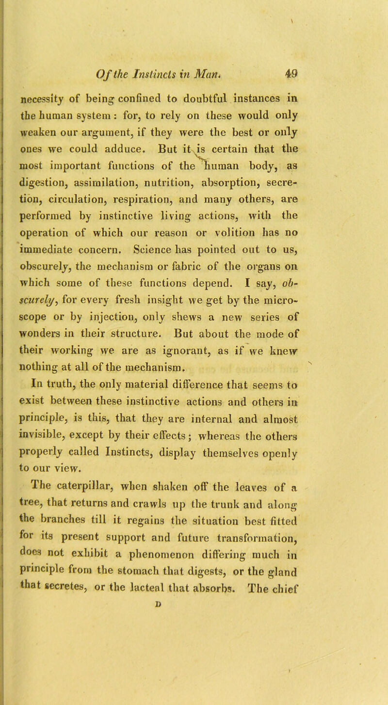 \ Of the Instincts in Man. 49 necessity of being confined to doubtful instances in the human system : for, to rely on these would only weaken our argument, if they were the best or only ones we could adduce. But it is certain that the most important functions of the human body, as digestion, assimilation, nutrition, absorption, secre- tion, circulation, respiration, and many others, are performed by instinctive living actions, with the operation of which our reason or volition has no immediate concern. Science has pointed out to us, obscurely, the mechanism or fabric of the organs oil which some of these functions depend. I say, ob- scurely', for every fresh insight we get by the micro- scope or by injection, only shews a new series of wonders in their structure. But about the mode of their working we are as ignorant, as if we knew nothing at all of the mechanism. In truth, the only material difference that seems to exist between these instinctive actions and others in principle, is this, that they are internal and almost invisible, except by their effects; whereas the others properly called Instincts, display themselves openly to our view. The caterpillar, when shaken off the leaves of a tree, that returns and crawls up the trunk and along the branches till it regains the situation best fitted for its present support and future transformation, doe3 not exhibit a phenomenon differing much in principle from the stomach that digests, or the gland that secretes, or the lacteal that absorbs. The chief