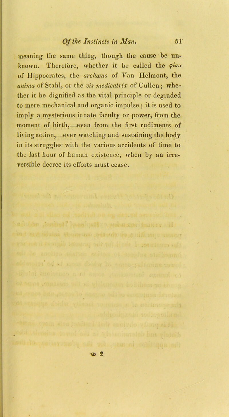 meaning the same thing, though the cause be un- known. Therefore, whether it be called the of Hippocrates, the archceus of Van Helmont, the anima of Stahl, or the vis medicatrix of Cullen; whe- ther it be dignified as the vital principle or degraded to mere mechanical and organic impulse; it is used to imply a mysterious innate faculty or power, from the moment of birth,—even from the first rudiments of living action,—ever watching and sustaining the body in its struggles with the various accidents of time to the last hour of human existence, when by an irre- versible decree its efforts must cease. \i> 2