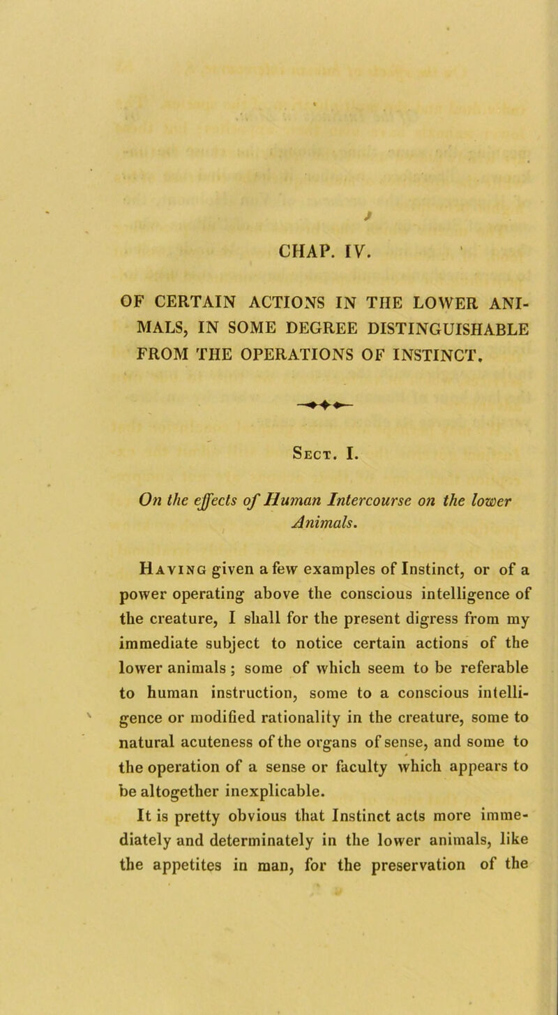 f CHAP. IV. OF CERTAIN ACTIONS IN TIIE LOWER ANI- MALS, IN SOME DEGREE DISTINGUISHABLE FROM THE OPERATIONS OF INSTINCT. Sect. I. On the effects of Human Intercourse on the lower Animals. Having given a few examples of Instinct, or of a power operating above the conscious intelligence of the creature, I shall for the present digress from my immediate subject to notice certain actions of the lower animals ; some of which seem to be referable to human instruction, some to a conscious intelli- gence or modified rationality in the creature, some to natural acuteness of the organs of sense, and some to the operation of a sense or faculty which appears to be altogether inexplicable. It is pretty obvious that Instinct acts more imme- diately and determinately in the lower animals, like the appetites in man, for the preservation of the