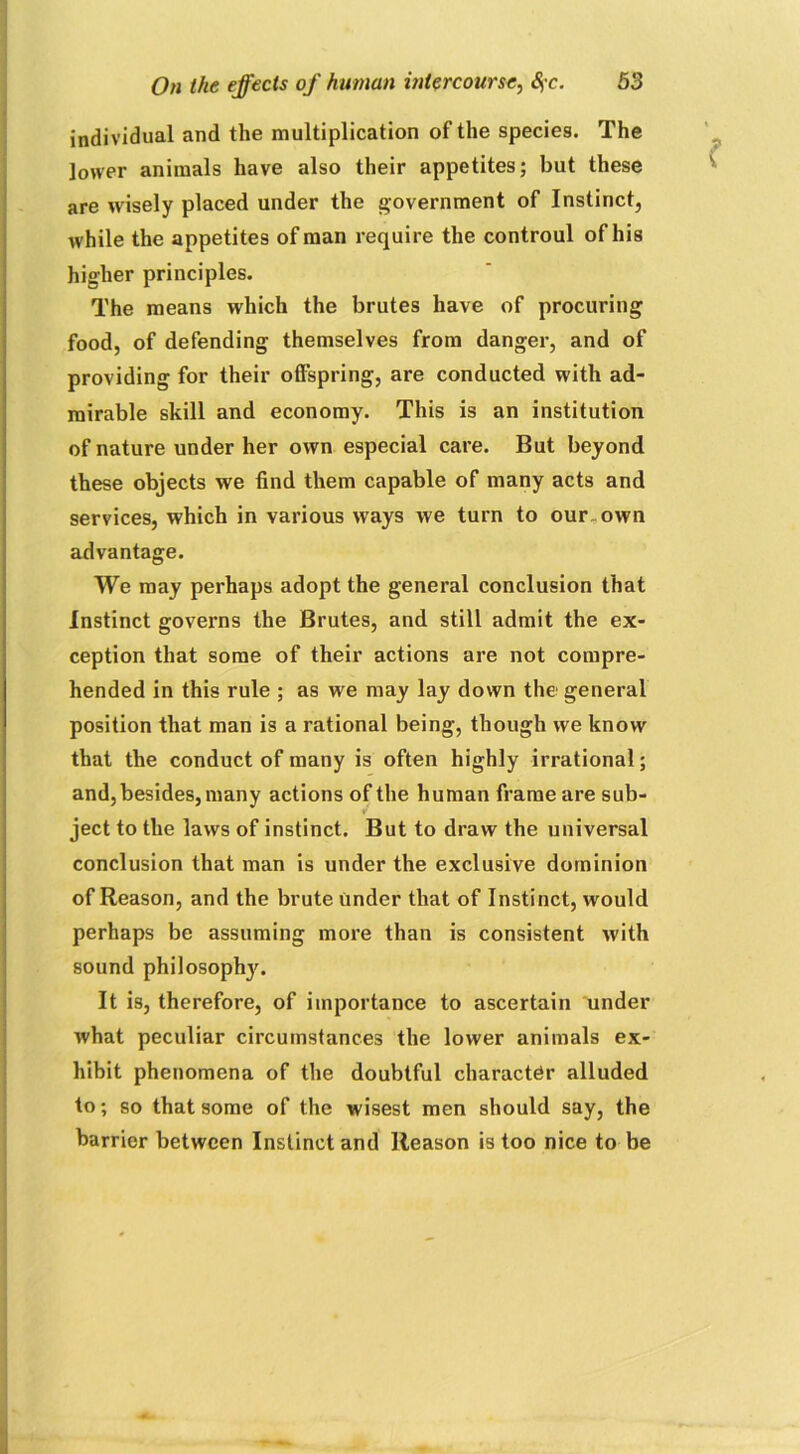 individual and the multiplication of the species. The lower animals have also their appetites; but these are wdsely placed under the government of Instinct, while the appetites of man require the controul of his higher principles. The means which the brutes have of procuring food, of defending themselves from danger, and of providing for their offspring, are conducted with ad- mirable skill and economy. This is an institution of nature under her own especial care. But beyond these objects we find them capable of many acts and services, which in various ways we turn to our. own advantage. We may perhaps adopt the general conclusion that Instinct governs the Brutes, and still admit the ex- ception that some of their actions are not compre- hended in this rule ; as we may lay down the general position that man is a rational being, though we know that the conduct of many is often highly irrational; and, besides, many actions of the human frame are sub- ject to the laws of instinct. But to draw the universal conclusion that man is under the exclusive dominion of Reason, and the brute under that of Instinct, would perhaps be assuming more than is consistent with sound philosophj'. It is, therefore, of importance to ascertain under what peculiar circumstances the lower animals ex- hibit phenomena of the doubtful character alluded to; so that some of the wisest men should say, the barrier between Instinct and Reason is too nice to be