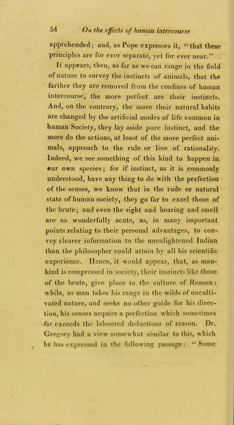 apprehended ; and, as Pope expresses it, “that these principles are for ever separate, yet for ever near.” It appears, then, as far as we can range in the field of nature to survey the instincts of animals, that the farther they are removed from the confines of human intercourse, the more perfect are their instincts. And, on the contrary, the more their natural habits are changed by the artificial modes of life common in human Society, they lay aside pure instinct, and the more do the actions, at least of the more perfect ani- mals, approach to the rule or line of rationality. Indeed, we see something of this kind to happen in our own species; for if instinct, as it is commonly understood, have any thing to do with the perfection of the senses, we know that in the rude or natural state of human society, they go far to excel those of the brute; and even the sight and hearing and smell are so wonderfully acute, as, in many important points relating to their personal advantages, to con- vey clearer information to the unenlightened Indian than the philosopher could attain by all his scientific experience. Hence, it would appear, that, as man- kind is compressed in society, their instincts like those of the brute, give place to the culture of Reason: while, as man takes his range in the wilds of unculti- vated nature, and seeks no other guide for his direc- tion, his senses acquire a perfection which sometimes far exceeds the laboured deductions of reason. Dr. Gregory had a view somewhat similar to this, which he has expressed in the following passage: “Some f