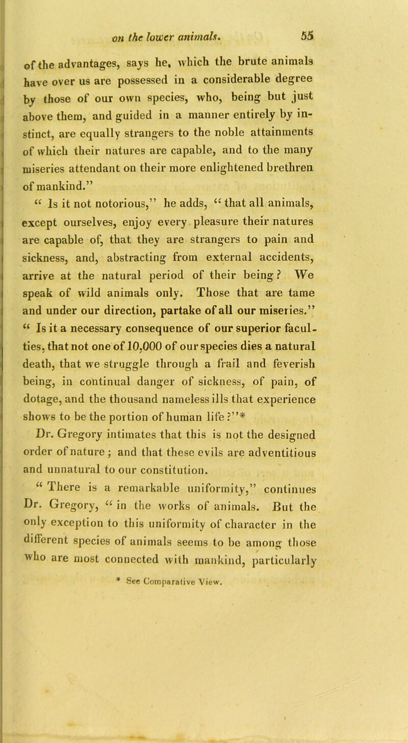 of the advantages, says he, which the brute animals have over us are possessed in a considerable degree by those of our own species, who, being but just above them, and guided in a manner entirely by in- stinct, are equally strangers to the noble attainments of which their natures are capable, and to the many miseries attendant on their more enlightened brethren of mankind.” “ Is it not notorious,” he adds, iC that all animals, except ourselves, enjoy every pleasure their natures are capable of, that they are strangers to pain and sickness, and, abstracting from external accidents, arrive at the natural period of their being? We speak of wild animals only. Those that are tame and under our direction, partake of all our miseries.” “ Is it a necessary consequence of our superior facul- ties, that not one of 10,000 of our species dies a natural death, that we struggle through a frail and feverish being, in continual danger of sickness, of pain, of dotage, and the thousand nameless ills that experience shows to be the portion of human life?”* Dr. Gregory intimates that this is not the designed order of nature ; and that these evils are adventitious and unnatural to our constitution. u There is a remarkable uniformity,” continues Dr. Gregory, “ in the works of animals. But the only exception to this uniformity of character in the different species of animals seems to be among those who are most connected with mankind, particularly * See Comparalive View.
