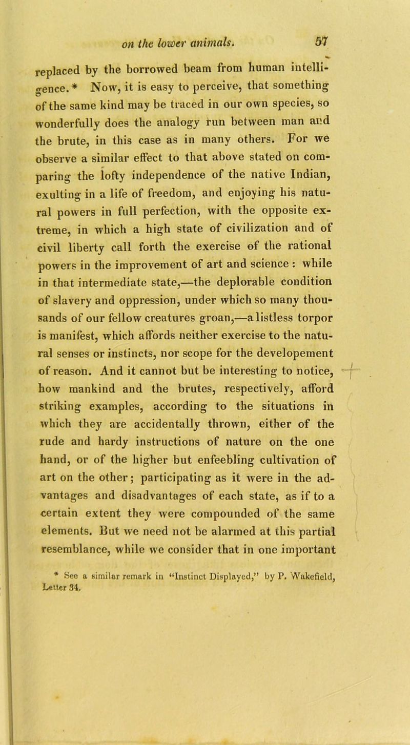 replaced by the borrowed beam from human intelli- gence.* Now, it is easy to perceive, that something of the same kind may be traced in our own species, so wonderfully does the analogy run between man and the brute, in this case as in many others. For we observe a similar effect to that above stated on com- paring the lofty independence of the native Indian, exulting in a life of freedom, and enjoying his natu- ral powers in full perfection, with the opposite ex- treme, in which a high state of civilization and of civil liberty call forth the exercise of the rational powers in the improvement of art and science : while in that intermediate state,—the deplorable condition of slavery and oppression, under which so many thou- sands of our fellow creatures groan,—a listless torpor is manifest, which affords neither exercise to the natu- ral senses or instincts, nor scope for the developement of reason. And it cannot but be interesting to notice, how mankind and the brutes, respectively, afford striking examples, according to the situations in which they are accidentally thrown, either of the rude and hardy instructions of nature on the one hand, or of the higher but enfeebling cultivation of art on the other; participating as it were in the ad- vantages and disadvantages of each state, as if to a certain extent they were compounded of the same elements. But we need not be alarmed at this partial resemblance, while we consider that in one important * See a similar remark in “Instinct Displayed,” by P. Wakefield, Letter 34.