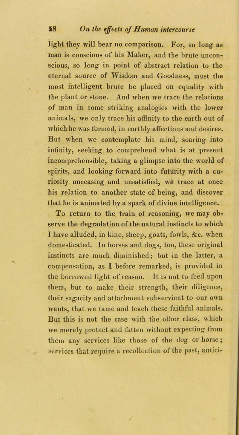 light they will bear no comparison. For, so long as man is conscious of his Maker, and the brute uncon- scious, so long in point of abstract relation to the eternal source of Wisdom and Goodness, must the most intelligent brute be placed on equality with the plant or stone. And when we trace the relations of man in some striking analogies with the lower animals, we only trace his affinity to the earth out of which he was formed, in earthly affections and desires. But when we contemplate his mind, soaring into infinity, seeking to comprehend what is at present incomprehensible, taking a glimpse into the world of spirits, and looking forward into futurity with a cu- riosity unceasing and unsatisfied, we trace at once his relation to another state of being, and discover that he is animated by a spark of divine intelligence. To return to the train of reasoning, we may ob- serve the degradation of the natural instincts to which I have alluded, in kine, sheep, goats, fowls, &c. when domesticated. In horses and dogs, too, these original instincts are much diminished; but in the latter, a compensation, as I before remarked, is provided in the borrowed light of reason. It is not to feed upon them, but to make their strength, their diligence, their sagacity and attachment subservient to our own wants, that we tame and teach these faithful animals. But this is not the case writh the other class, which we merely protect and fatten without expecting from them any services like those of the dog or horse; services that require a recollection of the past, antici- \ /