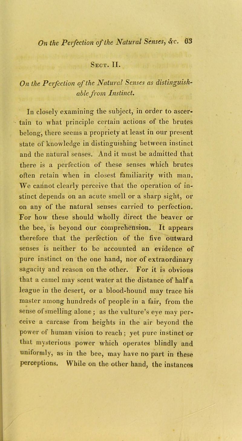 Sect. II. On the Perfection of the Natural Senses as distinguish- able from Instinct. In closely examining the subject, in order to ascer- tain to what principle certain actions of the brutes belong, there seems a propriety at least in our present state of knowledge in distinguishing between instinct and the natural senses. And it must be admitted that there is a perfection of these senses which brutes often retain when in closest familiarity with man. We cannot clearly perceive that the operation of in- stinct depends on an acute smell or a sharp sight, or on any of the natural senses carried to perfection. For how these should wholly direct the beaver or the bee, is beyond our comprehension. It appears therefore that the perfection of the five outward senses is neither to be accounted an evidence of pure instinct on the one hand, nor of extraordinary sagacity and reason on the other. For it is obvious that a camel may scent water at the distance of half a league in the desert, or a blood-hound may trace his master among hundreds of people in a fair, from the sense of smelling alone; as the vulture’s eye may per- ceive a carcase from heights in the air beyond the power of human vision to reach; yet pure instinct or that mysterious power which operates blindly and uniformly, as in the bee, may have no part in these perceptions. While on the other hand, the instances