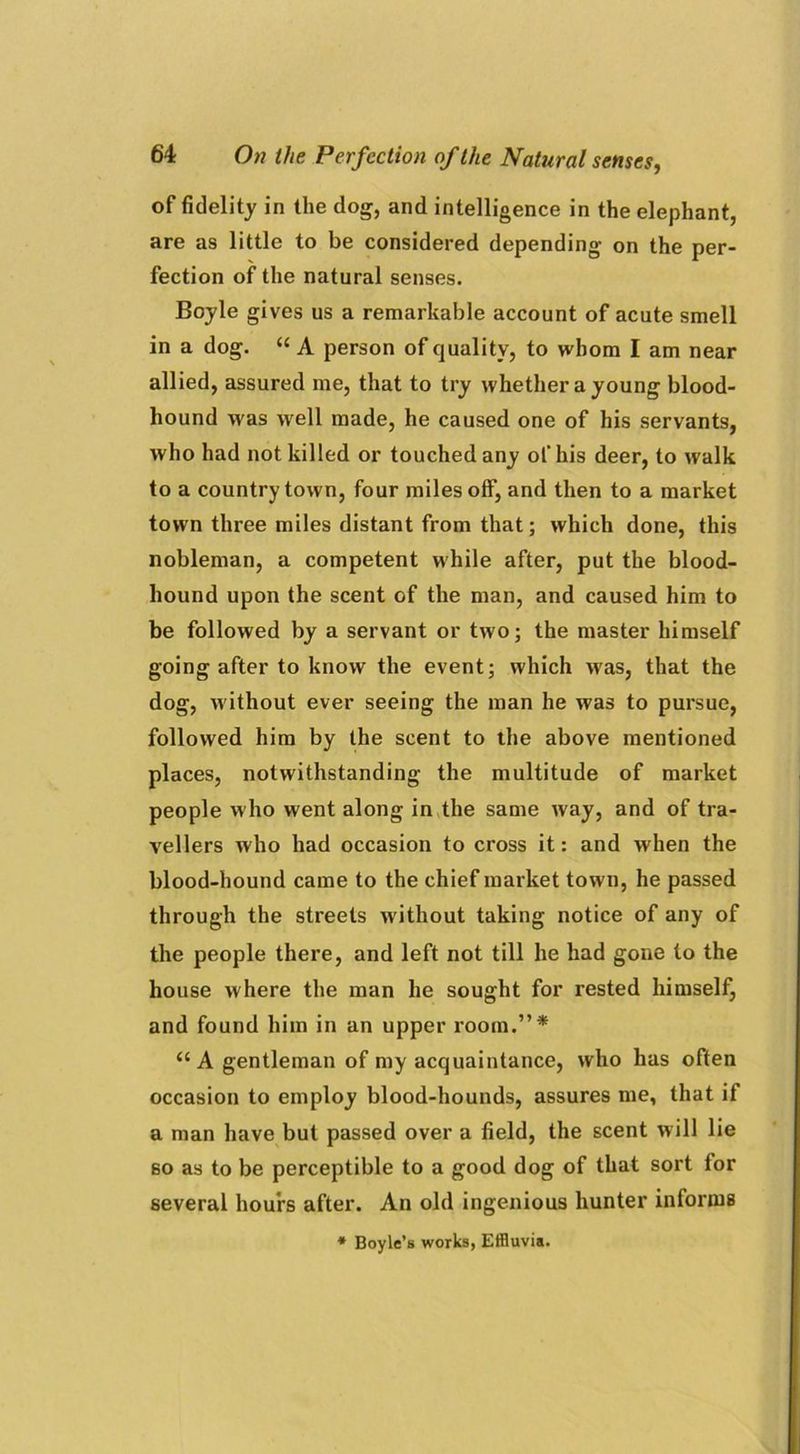 of fidelity in the dog, and intelligence in the elephant, are as little to be considered depending on the per- fection of the natural senses. Boyle gives us a remarkable account of acute smell in a dog. “ A person of quality, to whom I am near allied, assured me, that to try whether a young blood- hound was well made, he caused one of his servants, who had not killed or touched any of his deer, to walk to a country town, four miles off, and then to a market town three miles distant from that; which done, this nobleman, a competent while after, put the blood- hound upon the scent of the man, and caused him to be followed by a servant or two; the master himself going after to know the event; which wras, that the dog, w ithout ever seeing the man he was to pursue, followed him by the scent to the above mentioned places, notwithstanding the multitude of market people w ho went along in the same way, and of tra- vellers who had occasion to cross it: and when the blood-hound came to the chief market town, he passed through the streets without taking notice of any of the people there, and left not till he had gone to the house where the man he sought for rested himself, and found him in an upper room.”* “ A gentleman of my acquaintance, who has often occasion to employ blood-hounds, assures me, that if a man have but passed over a field, the scent will lie so as to be perceptible to a good dog of that sort for several hours after. An old ingenious hunter informs * Boyle’s works, Effluvia.