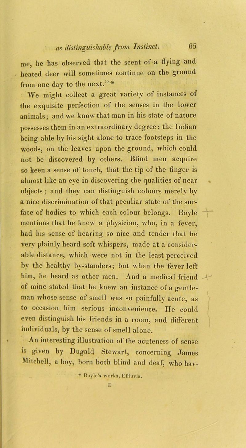 me, he has observed that the scent of a flying and heated deer will sometimes continue on the ground from one day to the next.”* We might collect a great variety of instances of the exquisite perfection of the senses in the lower animals; and we know that man in his state of nature possesses them in an extraordinary degree; the Indian being able by his sight alone to trace footsteps in the woods, on the leaves upon the ground, which could not be discovered by others. Blind men acquire so keen a sense of touch, that the tip of the finger is almost like an eye in discovering the qualities of near objects; and they can distinguish colours merely by a nice discrimination of that peculiar state of the sur- face of bodies to which each colour belongs. Boyle mentions that he knew a physician, who, in a fever, had his sense of hearing so nice and tender that he very plainly heard soft whispers, made at a consider- able distance, which were not in the least perceived by the healthy hy-standers; but when the fever left him, he heard as other men. And a medical friend A of mine stated that he knew an instance of a gentle- man whose sense of smell was so painfully acute, as to occasion him serious inconvenience. He could even distinguish his friends in a room, and different individuals, by the sense of smell alone. An interesting illustration of the acuteness of sense is given by Dugald Stewart, concerning James Mitchell, ahoy, born both blind and deaf, who hav- Boyle’* works, Effluvia. 12