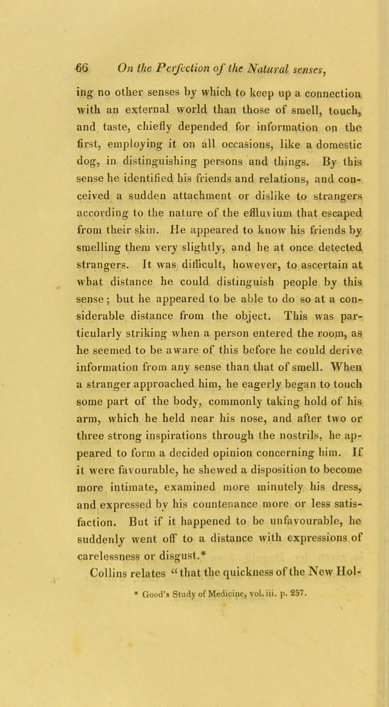 ing no other senses by which to keep up a connection with an external world than those of smell, touch, and taste, chiefly depended for information on the first, employing it on all occasions, like a domestic dog, in distinguishing persons and things. By this sense he identified his friends and relations, and con- ceived a sudden attachment or dislike to strangers according to the nature of the effluvium that escaped from their skin. He appeared to know his friends by smelling them very slightly, and he at once detected strangers. It was diflicult, however, to ascertain at what distance he could distinguish people by this sense ; but he appeared to be able to do so at a con- siderable distance from the object. This was par- ticularly striking when a person entered the room, as he seemed to be aware of this before he could derive information from any sense than that of smell. When a stranger approached him, he eagerly began to touch some part of the body, commonly taking hold of his arm, which he held near his nose, and after two or three strong inspirations through the nostrils, he ap- peared to form a decided opinion concerning him. If it were favourable, he shewed a disposition to become more intimate, examined more minutely his dress, and expressed by his countenance more or less satis- faction. But if it happened to be unfavourable, he suddenly went off to a distance with expressions of carelessness or disgust.* Collins relates “ that the quickness of the New IIol- * Good’s Study of Medicine, vol. iii. p. 257.