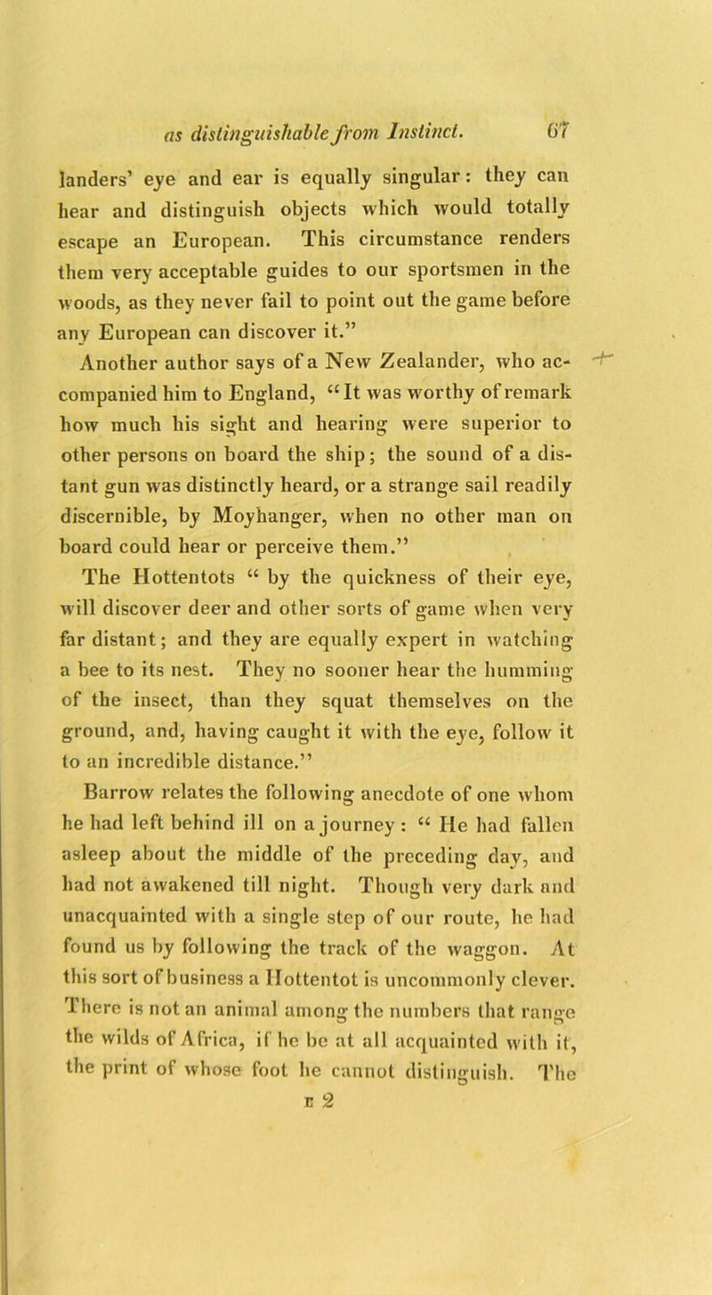 landers’ eye and ear is equally singular: they can hear and distinguish objects which would totally escape an European. This circumstance renders them very acceptable guides to our sportsmen in the woods, as they never fail to point out the game before any European can discover it.” Another author says of a New Zealander, who ac- companied him to England, “ It was worthy of remark how much his sight and hearing were superior to other persons on board the ship; the sound of a dis- tant gun was distinctly heard, or a strange sail readily discernible, by Moyhanger, when no other man on board could hear or perceive them.” The Hottentots “ by the quickness of their eye, will discover deer and other sorts of game when very far distant; and they are equally expert in watching a bee to its nest. They no sooner hear the humming of the insect, than they squat themselves on the ground, and, having caught it with the eye, follow it to an incredible distance.” Barrow relates the following anecdote of one whom he had left behind ill on a journey : “ He had fallen asleep about the middle of the preceding day, and had not awakened till night. Though very dark and unacquainted with a single step of our route, he had found us by following the track of the waggon. At this sort of business a Hottentot is uncommonly clever. Ihere is not an animal among the numbers that ranee the wilds of Africa, if he be at all acquainted with it, the print of whose foot he cannot distinguish. The e 2