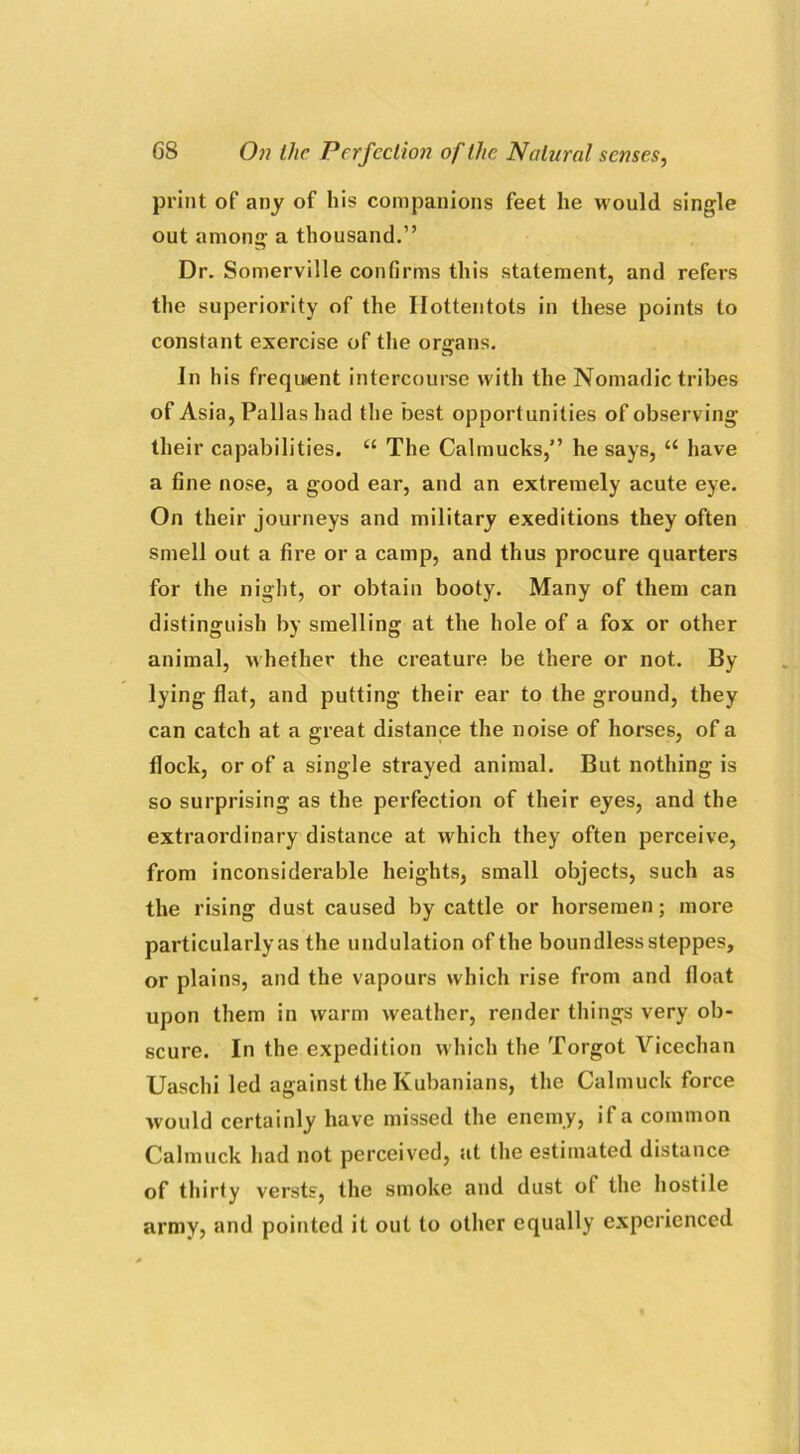 print of any of his companions feet he would single out among a thousand.” Dr. Somerville confirms this statement, and refers the superiority of the Hottentots in these points to constant exercise of the organs. In his frequent intercourse with the Nomadic tribes of Asia, Pallas had the best opportunities of observing their capabilities. “ The Calinucks,” he says, “ have a fine nose, a good ear, and an extremely acute eye. On their journeys and military exeditions they often smell out a fire or a camp, and thus procure quarters for the night, or obtain booty. Many of them can distinguish by smelling at the hole of a fox or other animal, whether the creature be there or not. By lying flat, and putting their ear to the ground, they can catch at a great distance the noise of horses, of a flock, or of a single strayed animal. But nothing is so surprising as the perfection of their eyes, and the extraordinary distance at which they often perceive, from inconsiderable heights, small objects, such as the rising dust caused by cattle or horsemen; more particularly as the undulation of the boundless steppes, or plains, and the vapours which rise from and float upon them in warm weather, render things very ob- scure. In the expedition which the Torgot Vicechan Uaschi led against the Kubanians, the Calmuck force would certainly have missed the enemy, if a common Calmuck had not perceived, at the estimated distance of thirty versts, the smoke and dust ot the hostile army, and pointed it out to other equally experienced