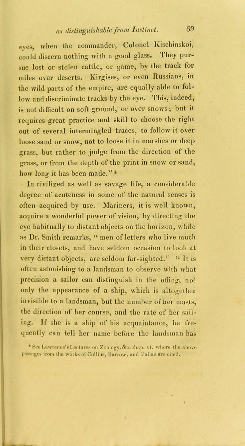 eyes, when the commander. Colonel Kiscliinskoi, could discern nothing- with a good glass. They pur- sue lost or stolen cattle, or game, by the track for miles over deserts. Kirgises, or even Russians, in the wild parts of the empire, are equally able to fol- low' and discriminate tracks by the eye. This, indeed, is not difficult on soft ground, or over snows; but it requires great practice and skill to choose the right out of several intermingled traces, to follow it over loose sand or snow, not to loose it in marshes or deep grass, but rather to judge from the direction of the grass, or from the depth of the print in snow or sand, how long it has been made.”* In civilized as well as savage life, a considerable degree of acuteness in some of the natural senses is often acquired by use. Mariners, it is well known, acquire a wonderful power of vision, by directing the eye habitually to distant objects on the horizon, while as Dr. Smith remarks, u men of letters who live much in their closets, and have seldom occasion to look at very distant objects, are seldom far-sighted.” “ It is often astonishing to a landsman to observe with what precision a sailor can distinguish in the offing, not only the appearance of a ship, which is altogether invisible to a landsman, but the number of her masts, the direction of her course, and the rate of her sail- ing. If she is a ship of his acquaintance, he fre- quently can tell her name before the landsman has * See Lawrence’s Lectures on Zoology, &c. chap. vi. where the above passages from the works of Collins, Barrow, und l’ullas tfre cited.