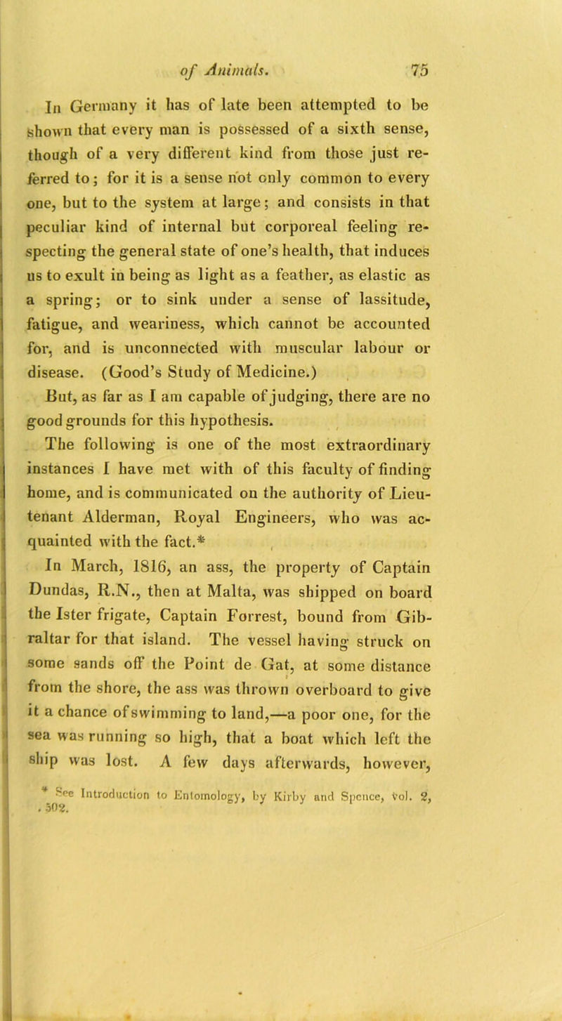 In Germany it has of late been attempted to be shown that every man is possessed of a sixth sense, though of a very different kind from those just re- ferred to; for it is a sense not only common to every one, but to the system at large; and consists in that peculiar kind of internal but corporeal feeling re- specting the general state of one’s health, that induces us to exult in being as light as a feather, as elastic as a spring; or to sink under a sense of lassitude, fatigue, and weariness, which cannot be accounted for, and is unconnected with muscular labour or disease. (Good’s Study of Medicine.) Rut, as far as I am capable of judging, there are no good grounds for this hypothesis. The following is one of the most extraordinary instances I have met with of this faculty of finding home, and is communicated on the authority of Lieu- tenant Alderman, Royal Engineers, who was ac- quainted with the fact.* In March, 1S16, an ass, the property of Captain Dundas, R.N., then at Malta, was shipped on board I the Ister frigate, Captain Forrest, bound from Gib- raltar for that island. The vessel having struck on some sands off the Point de Gat, at some distance from the shore, the ass was thrown overboard to give it a chance of swimming to land,—a poor one, for the sea was running so high, that a boat which left the ship was lost. A few days afterwards, however, ^•’e Introduction to Entomology, by Kilby and Spence, Vol. 2, . 502.