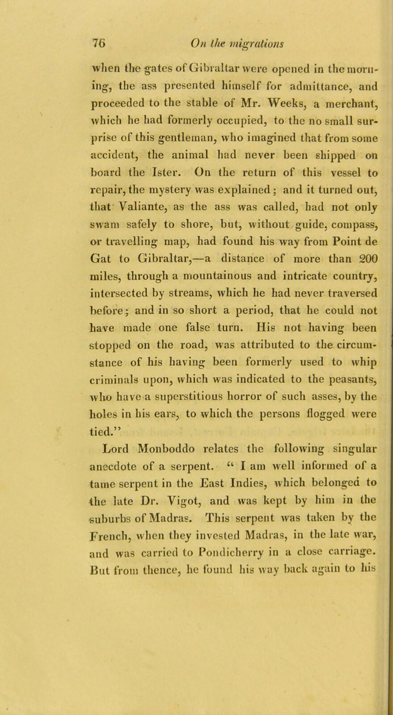 when the gates of Gibraltar were opened in the morn- ing, the ass presented himself for admittance, and proceeded to the stable of Mr. Weeks, a merchant, which he had formerly occupied, to the no small sur- prise of this gentleman, who imagined that from some accident, the animal had never been shipped on board the Ister. On the return of this vessel to repair, the mystery was explained; and it turned out, that Valiante, as the ass was called, had not only swam safely to shore, but, without guide, compass, or travelling map, had found his way from Point de Gat to Gibraltar,—a distance of more than 200 miles, through a mountainous and intricate country, intersected by streams, which he had never traversed before ; and in so short a period, that he could not have made one false turn. His not having been stopped on the road, was attributed to the circum- stance of his having been formerly used to whip criminals upon, which was indicated to the peasants, who have a superstitious horror of such asses, by the holes in his ears, to which the persons flogged were tied.” Lord Monboddo relates the following singular anecdote of a serpent. u I am well informed of a tame serpent in the East Indies, which belonged to the late Dr. Vigot, and was kept by him in the suburbs of Madras. This serpent was taken by the French, when they invested Madras, in the late war, and was carried to Pondicherry in a close carriage. But from thence, he found his way back again to his