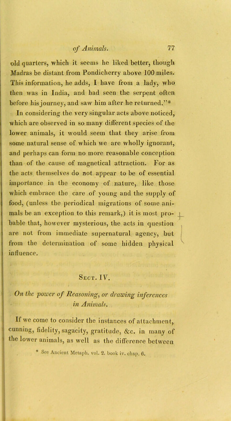 old quarters, which it seems he liked better, though Madras be distant from Pondicherry above 100 miles. This information, he adds, I have from a lady, who then wras in India, and had seen the serpent often before hisjourney, and saw him after he returned.”* In considering the very singular acts above noticed, which are observed in so many different species of the lower animals, it would seem that they arise from some natural sense of which we are wholly ignorant, and perhaps can form no more reasonable conception than of the cause of magnetical attraction. For as the acts themselves do not appear to be of essential importance in the economy of nature, like those which embrace the care of young and the supply of food, (unless the periodical migrations of some ani- mals be an exception to this remark,) it is most pro- bable that, however mysterious, the acts in question are not from immediate supernatural agency, but from the determination of some hidden physical influence. Sect. IF. On the power of Reasoning, or drawing inferences in Animals. If we come to consider the instances of attachment, , 7 i cunning, fidelity, sagacity, gratitude, Sec. in many of | the lower animals, as well as the difference between * See Ancient Metaph. vol. 2. book iv. chap, 6.