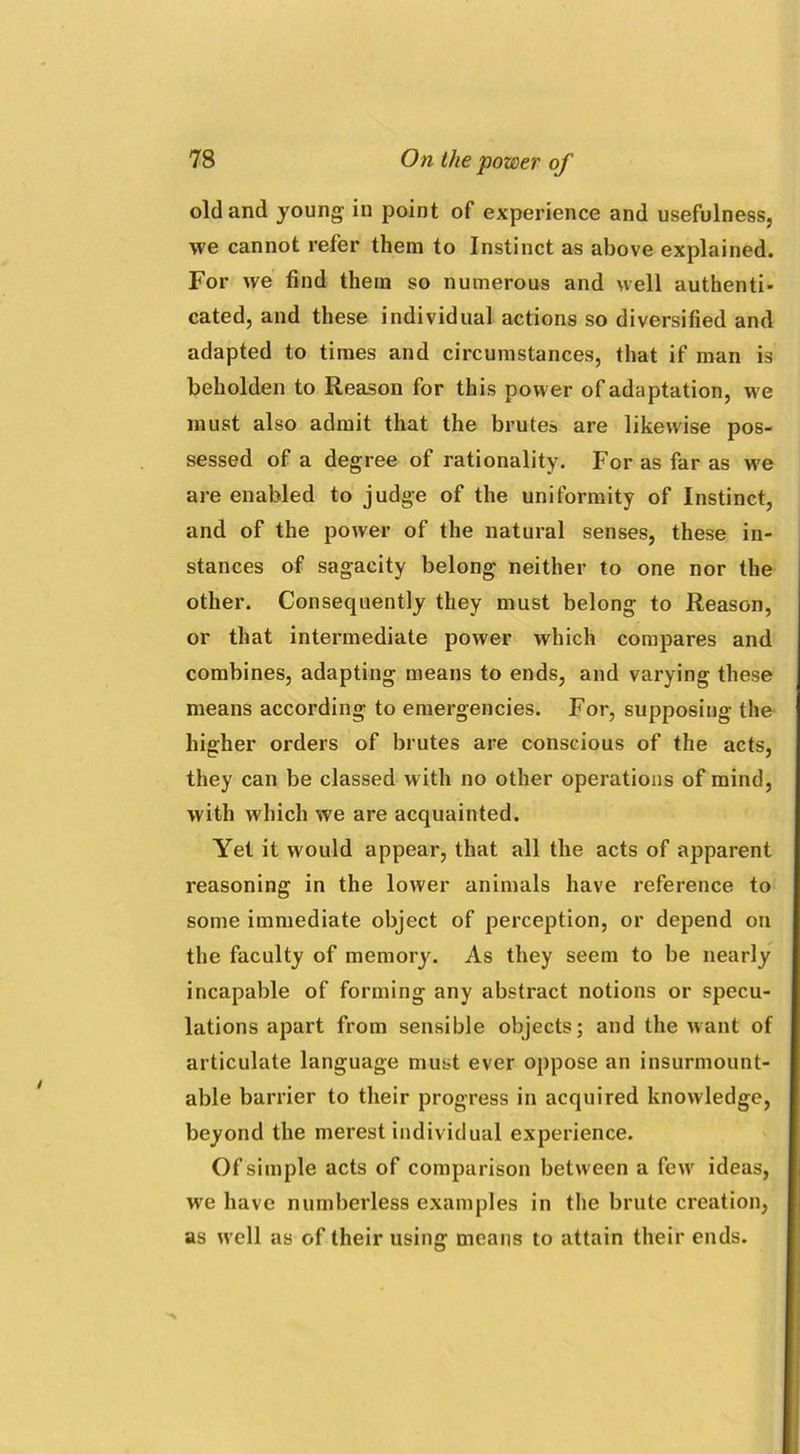 old and young in point of experience and usefulness, \ve cannot refer them to Instinct as above explained. For we find them so numerous and well authenti- cated, and these individual actions so diversified and adapted to times and circumstances, that if man is beholden to Reason for this power of adaptation, we must also admit that the brutes are likewise pos- sessed of a degree of rationality. For as far as we are enabled to judge of the uniformity of Instinct, and of the power of the natural senses, these in- stances of sagacity belong neither to one nor the other. Consequently they must belong to Reason, or that intermediate power which compares and combines, adapting means to ends, and varying these means according to emergencies. For, supposing the higher orders of brutes are conscious of the acts, they can be classed w ith no other operations of mind, with which we are acquainted. Yet it would appear, that all the acts of apparent reasoning in the lower animals have reference to some immediate object of perception, or depend on the faculty of memory. As they seem to be nearly incapable of forming any abstract notions or specu- lations apart from sensible objects; and the want of articulate language must ever oppose an insurmount- able barrier to their progress in acquired knowledge, beyond the merest individual experience. Of simple acts of comparison between a few ideas, we have numberless examples in the brute creation, as well as of their using means to attain their ends.