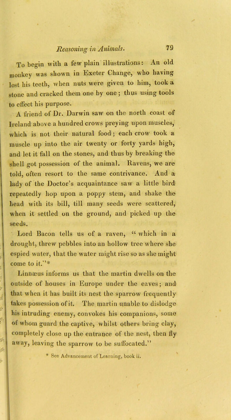 To begin with a few plain illustrations: An old monkey was shown in Exeter Change, who having lost his teeth, when nuts were given to him, took a stone and cracked them one by one; thus using tools to effect his purpose. A friend of Dr. Darwin saw on the north coast of Ireland above a hundred crows preying upon muscles, which is not their natural food; each crow took a muscle up into the air twenty or forty yards high, and let it fall on the stones, and thus by breaking the shell got possession of the animal. Ravens, we are told, often resort to the same contrivance. And a lady of the Doctor’s acquaintance saw a little bird repeatedly hop upon a poppy stem, and shake the head with its bill, till many seeds were scattered, when it settled on the ground, and picked up the seeds. Lord Bacon tells us of a raven, “ which in a drought, threw pebbles into an hollow tree where she espied water, that the water might rise so as she might come to it.’’* Linnaeus informs us that the martin dwells on the outside of houses in Europe under the eaves; and that when it has built its nest the sparrow frequently takes possession of it. The martin unable to dislodge his intruding enemy, convokes his companions, some of whom guard the captive, whilst others bring clay, completely close up the entrance of the nest, then fly away, leaving the sparrow to be suffocated.” * See Advancement of Learning, book ii.