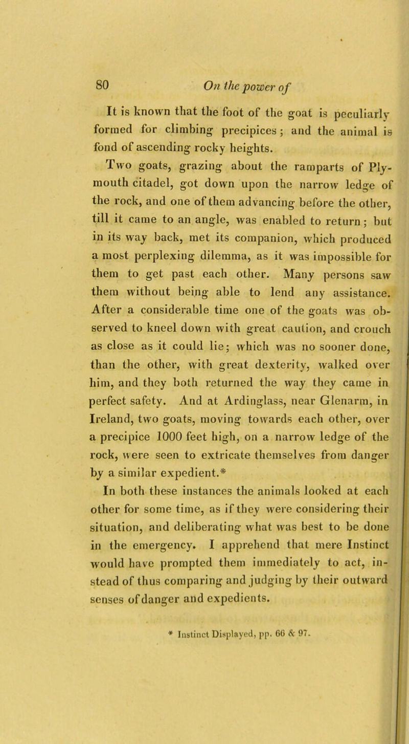 It is known that the foot of the goat is peculiarly formed for climbing precipices ; and the animal is fond of ascending rocky heights. Two goats, grazing about the ramparts of Ply- mouth citadel, got down upon the narrow ledge of the rock, and one of them advancing before the other, till it came to an angle, was enabled to return; but in its way back, met its companion, which produced a most perplexing dilemma, as it was impossible for them to get past each other. Many persons saw them without being able to lend any assistance. After a considerable time one of the goats was ob- served to kneel down with great caution, and crouch as close as it could lie; which was no sooner done, than the other, with great dexterity, walked over him, and they both returned the way they came in perfect safety. And at Ardinglass, near Glenarm, in Ireland, two goats, moving towards each other, over a precipice 1000 feet high, on a narrow ledge of the rock, were seen to extricate themselves from danger by a similar expedient.* In both these instances the animals looked at each other for some time, as if they were considering their situation, and deliberating what was best to be done in the emergency. I apprehend that mere Instinct would have prompted them immediately to act, in- stead of thus comparing and judging by their outward senses of danger and expedients. * Instinct Displayed, pp. 60 Sc 97.