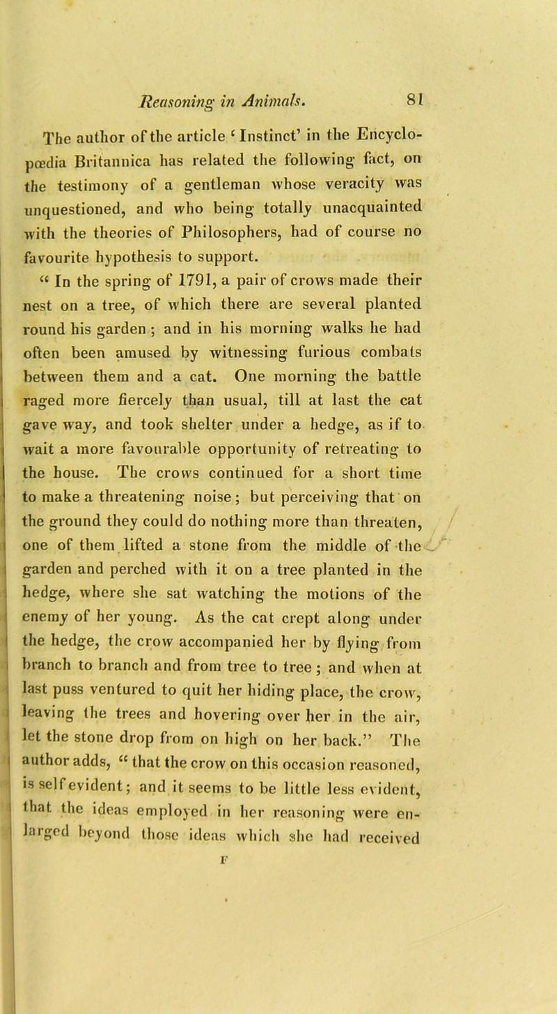 The author of the article c Instinct’ in the Encyclo- paedia Britannica has related the following- fact, on the testimony of a gentleman whose veracity was unquestioned, and who being totally unacquainted with the theories of Philosophers, had of course no favourite hypothesis to support. “ In the spring of 1791, a pair of crows made their nest on a tree, of which there are several planted round his garden ; and in his morning walks he had often been amused by witnessing furious combats between them and a cat. One morning the battle raged more fiercely than usual, till at last the cat gave way, and took shelter under a hedge, as if to wait a more favourable opportunity of retreating to the house. The crows continued for a short time to make a threatening noise; but perceiving that on the ground they could do nothing more than threaten, one of them lifted a stone from the middle of the garden and perched with it on a tree planted in the hedge, where she sat watching the motions of the enemy of her young. As the cat crept along under the hedge, the crow accompanied her by flying from branch to branch and from tree to tree; and when at last puss ventured to quit her hiding place, the crow, leaving the trees and hovering over her in the air, let the stone drop from on high on her back.” The author adds, u that the crow on this occasion reasoned, is self evident; and it seems to be little less evident, lhat the ideas employed in her reasoning were en- larged beyond those ideas which she had received i-