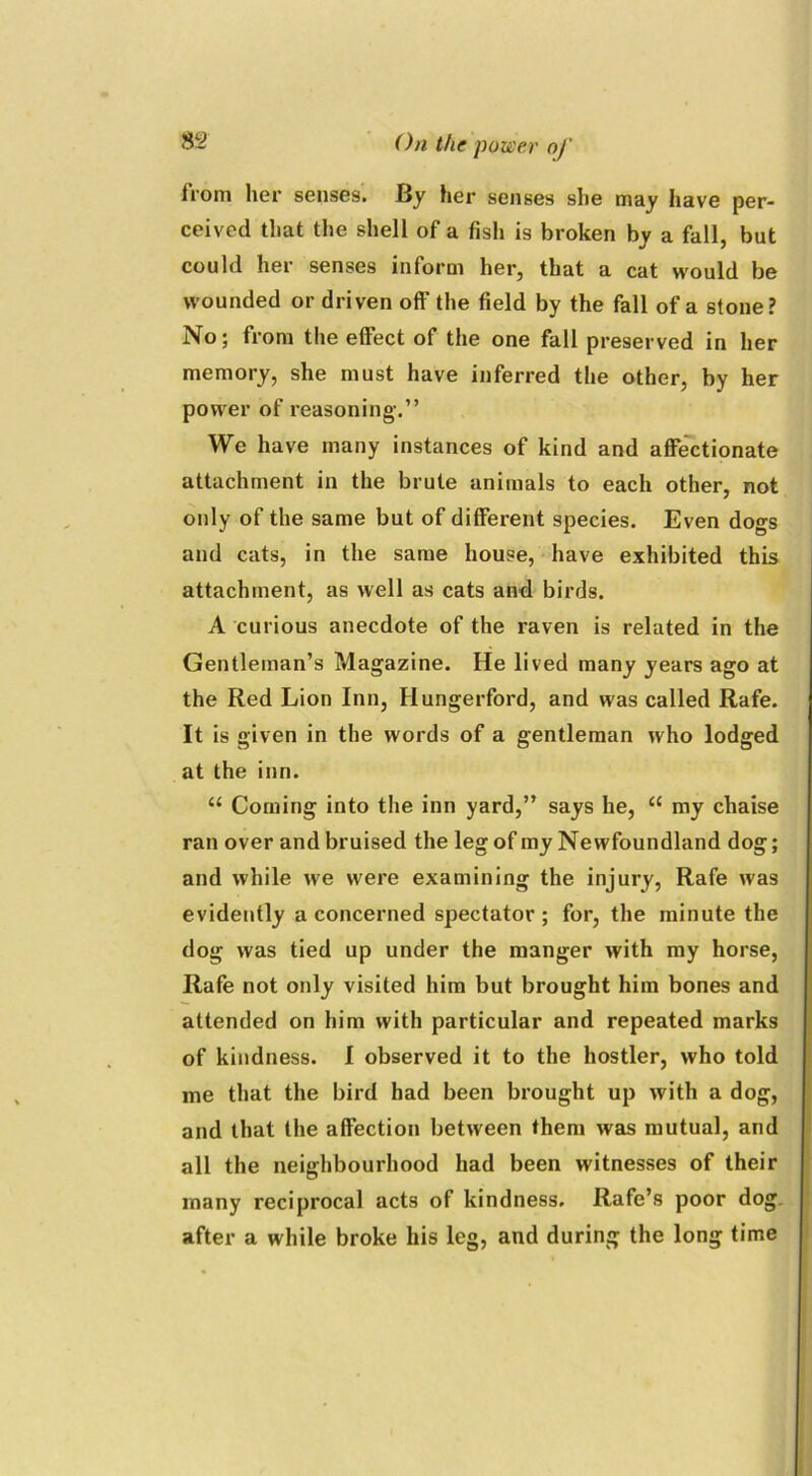 from her senses. By her senses she may have per- ceived that the shell of a fish is broken by a fall, but could her senses inform her, that a cat would be wounded or driven off the field by the fall of a stone? No; from the effect of the one fall preserved in her memory, she must have inferred the other, by her power of reasoning.” We have many instances of kind and affectionate attachment in the brute animals to each other, not only of the same but of different species. Even dogs and cats, in the same house, have exhibited this attachment, as well as cats and birds. A curious anecdote of the raven is related in the Gentleman’s Magazine. He lived many years ago at the Red Lion Inn, Hungerford, and was called Rafe. It is given in the words of a gentleman who lodged at the inn. “ Coming into the inn yard,” says he, “ my chaise ran over and bruised the leg of my Newfoundland dog; and while we were examining the injury, Rafe was evidently a concerned spectator ; for, the minute the dog was tied up under the manger with my horse, Rafe not only visited him but brought him bones and attended on him with particular and repeated marks of kindness. I observed it to the hostler, who told me that the bird had been brought up with a dog, and that the affection between them was mutual, and all the neighbourhood had been witnesses of their many reciprocal acts of kindness. Rafe’s poor dog after a while broke his leg, and during the long time