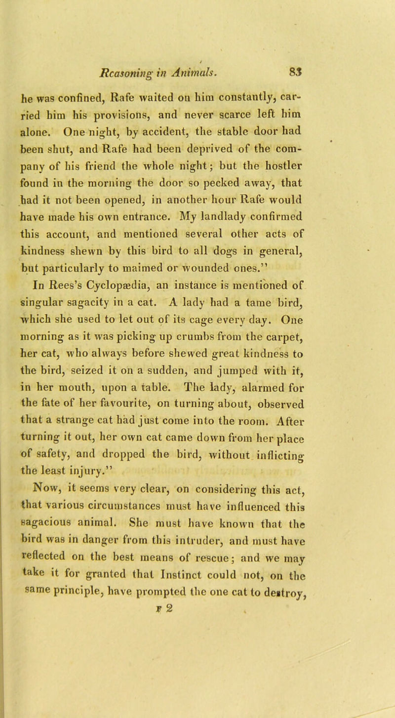 he was confined, Rafe waited on him constantly, car- ried him his provisions, and never scarce left him alone. One night, by accident, the stable door had been shut, and Rafe had been deprived of the com- pany of his friend the whole night; but the hostler found in the morning the door so pecked away, that had it not been opened, in another hour Rafe would have made his own entrance. My landlady confirmed this account, and mentioned several other acts of kindness shewn by this bird to all dogs in general, but particularly to maimed or wounded ones.” In Rees’s Cyclopedia, an instance is mentioned of singular sagacity in a cat. A lady had a tame bird, which she used to let out of its cage every day. One morning as it w as picking up crumbs from the carpet, her cat, who always before shewed great kindness to the bird, seized it on a sudden, and jumped with it, in her mouth, upon a table. The lady, alarmed for the fate of her favourite, on turning about, observed that a strange cat had just come into the room. After turning it out, her own cat came down from her place of safety, and dropped the bird, without inflicting the least injury.” Now, it seems very clear, on considering this act, that various circumstances must have influenced this sagacious animal. She must have known that the bird was in danger from this intruder, and must have reflected on the best means of rescue; and we may take it for granted that Instinct could not, on the same principle, have prompted the one cat to destroy, f 2