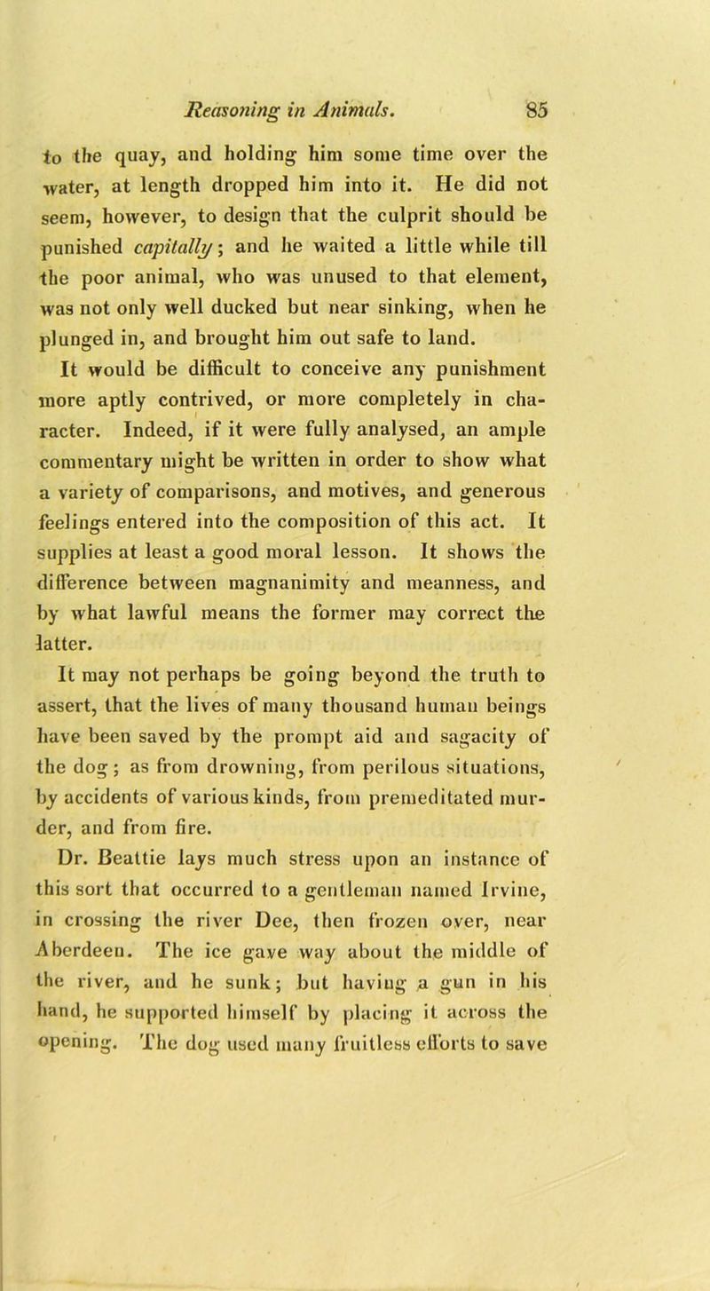 to the quay, and holding him some time over the •water, at length dropped him into it. He did not seem, however, to design that the culprit should be punished capitalh/; and he waited a little while till the poor animal, who was unused to that element, was not only well ducked but near sinking, when he plunged in, and brought him out safe to land. It would be difficult to conceive any punishment more aptly contrived, or more completely in cha- racter. Indeed, if it were fully analysed, an ample commentary might be written in order to show what a variety of comparisons, and motives, and generous feelings entered into the composition of this act. It supplies at least a good moral lesson. It shows the difference between magnanimity and meanness, and by what lawful means the former may correct the latter. It may not perhaps be going beyond the truth to assert, that the lives of many thousand human beings have been saved by the prompt aid and sagacity of the dog; as from drowning, from perilous situations, by accidents of various kinds, from premeditated mur- der, and from fire. Dr. Beattie lays much stress upon an instance of this sort that occurred to a gentleman named Irvine, in crossing the river Dee, then frozen over, near Aberdeen. The ice gave way about the middle of the river, and he sunk; but haviug a gun in his hand, he supported himself by placing it across the opening. The dog used many fruitless efforts to save
