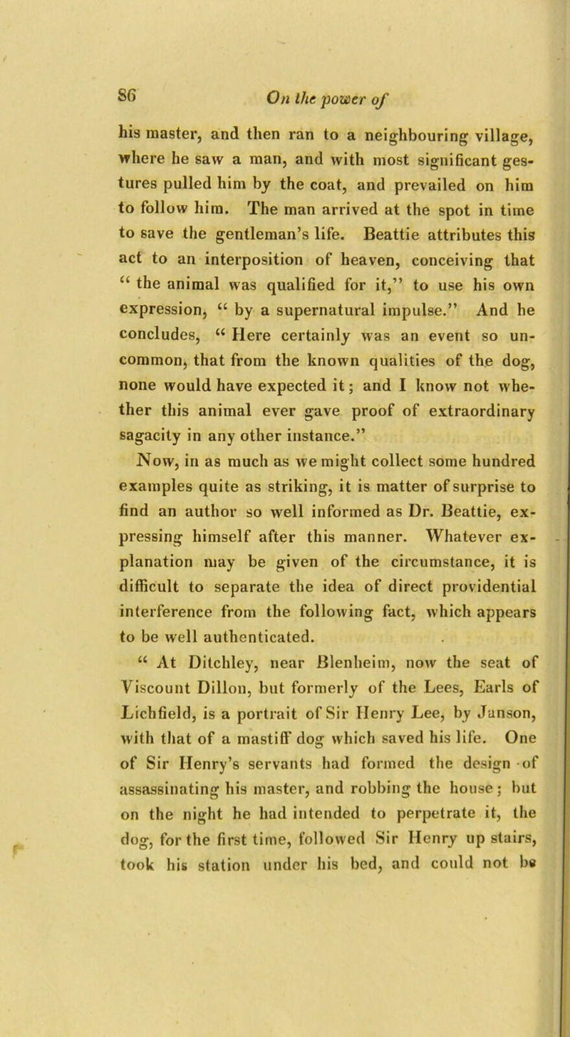 his master, and then ran to a neighbouring village, where he saw a man, and with most significant ges- tures pulled him by the coat, and prevailed on him to follow him. The man arrived at the spot in time to save the gentleman’s life. Beattie attributes this act to an interposition of heaven, conceiving that “ the animal was qualified for it,” to use his own expression, “ by a supernatural impulse.” And he concludes, “ Here certainly was an event so un- common, that from the known qualities of the dog, none would have expected it; and I know not whe- ther this animal ever gave proof of extraordinary sagacity in any other instance.” Now, in as much as we might collect some hundred examples quite as striking, it is matter of surprise to find an author so well informed as Dr. Beattie, ex- pressing himself after this manner. Whatever ex- planation may be given of the circumstance, it is difficult to separate the idea of direct providential interference from the following fact, which appears to be well authenticated. “ At Ditchley, near Blenheim, now the seat of Viscount Dillon, but formerly of the Lees, Earls of Lichfield, is a portrait of Sir Henry Lee, by Junson, with that of a mastiff dog which saved his life. One of Sir Henry’s servants had formed the design - of assassinating his master, and robbing the house ; but on the night he had intended to perpetrate it, the dog, for the first time, followed Sir Henry up stairs, took his station under his bed, and could not be