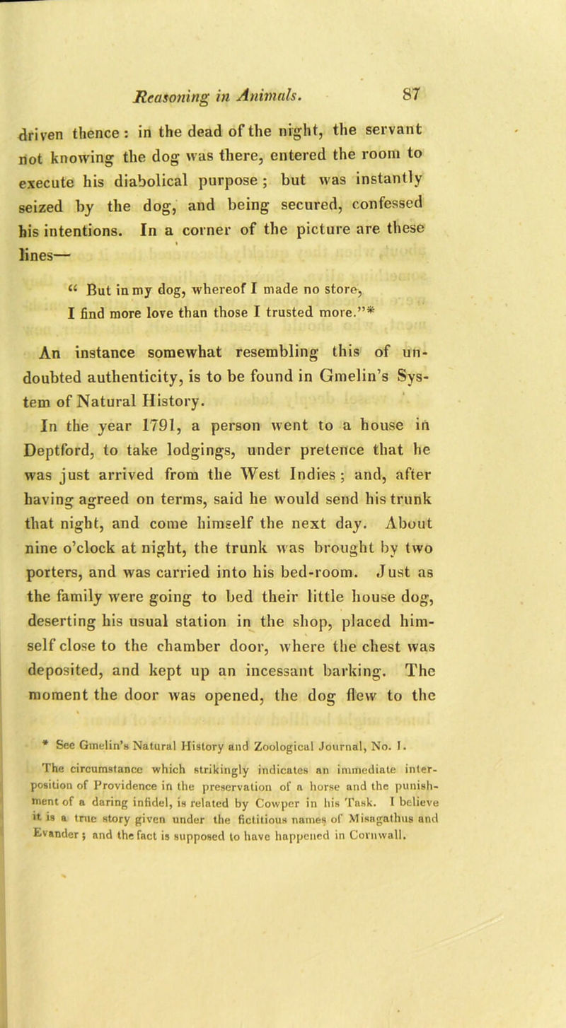 driven thence: in the dead of the night, the servant not knowing the dog was there, entered the room to execute his diabolical purpose ; but was instantly seized by the dog, and being secured, confessed his intentions. In a corner of the picture are these * 1 lines— But in my dog, whereof I made no store, I find more love than those I trusted more.”* An instance somewhat resembling this of un- doubted authenticity, is to be found in Gmelin’s Sys- tem of Natural History. In the year 1791, a person went to a house in Deptford, to take lodgings, under pretence that he was just arrived from the West Indies ; and, after having agreed on terms, said he would send his trunk that night, and come himself the next day. About nine o’clock at night, the trunk was brought by two porters, and was carried into his bed-room. Just as the family were going to bed their little house dog, deserting his usual station in the shop, placed him- self close to the chamber door, where the chest was deposited, and kept up an incessant barking. The moment the door was opened, the dog flew to the * See Gmelin’s Natural History and Zoological Journal, No. I. The circumstance which strikingly indicates an immediate inter- position of Providence in the preservation of a horse and the punish- ment of a daring infidel, is related by Covvper in his Task. I believe it is a true story given under the fictitious names of Misngathus and Evander ; and the fact is supposed to have happened in Cornwall,
