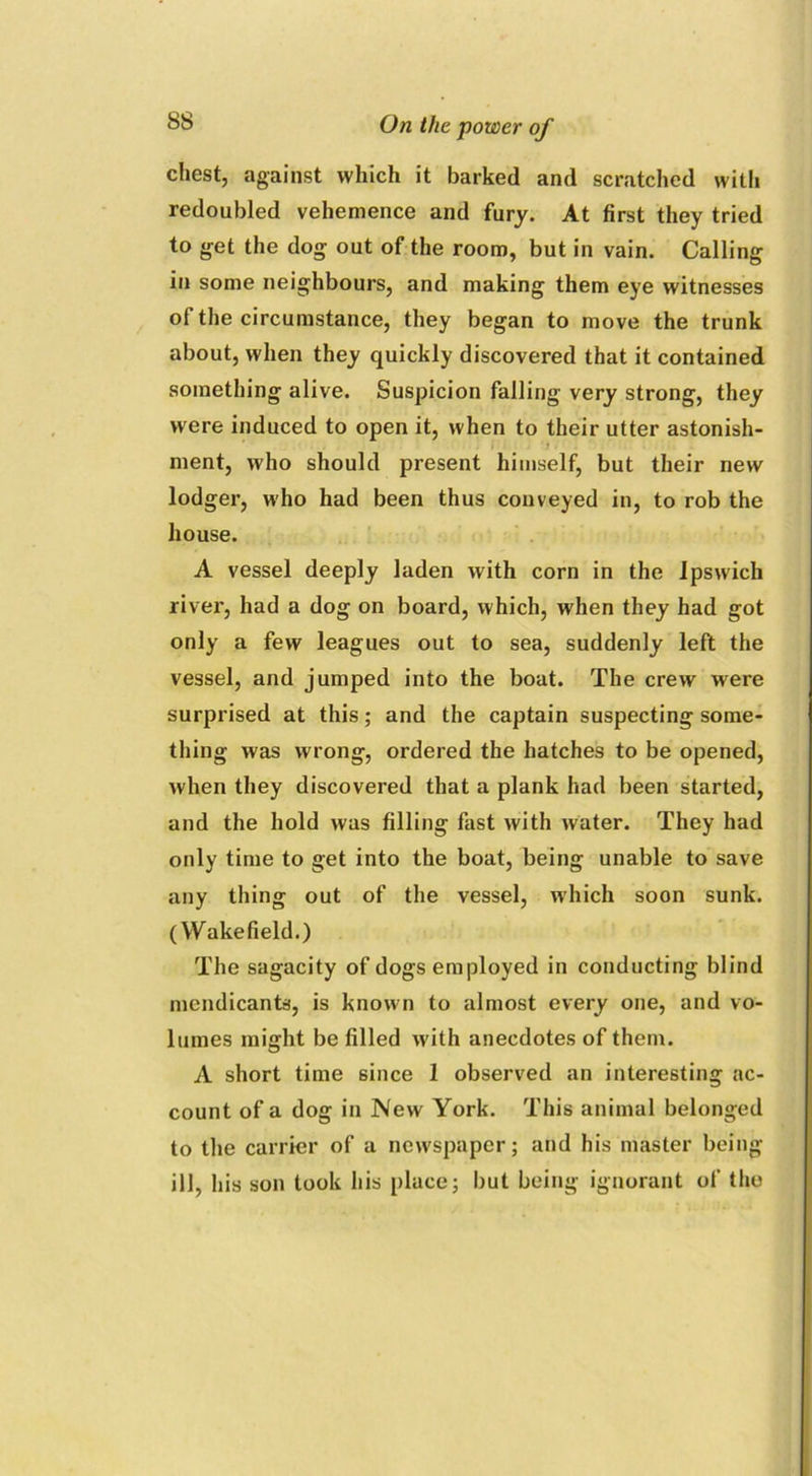 chest, against which it barked and scratched with redoubled vehemence and fury. At first they tried to get the dog out of the room, but in vain. Calling in some neighbours, and making them eye witnesses of the circumstance, they began to move the trunk about, when they quickly discovered that it contained something alive. Suspicion falling very strong, they were induced to open it, when to their utter astonish- i ') . ment, who should present himself, but their new lodger, who had been thus conveyed in, to rob the house. A vessel deeply laden with corn in the Ipswich river, had a dog on board, which, when they had got only a few leagues out to sea, suddenly left the vessel, and jumped into the boat. The crew were surprised at this; and the captain suspecting some- thing was wrong, ordered the hatches to be opened, when they discovered that a plank had been started, and the hold was filling fast with water. They had only time to get into the boat, being unable to save any thing out of the vessel, which soon sunk. (Wakefield.) The sagacity of dogs employed in conducting blind mendicants, is known to almost every one, and vo- lumes might be filled with anecdotes of them. A short time since 1 observed an interesting ac- count of a dog in New York. This animal belonged to the carrier of a newspaper; and his master being ill, his son took his place; but being ignorant of tho