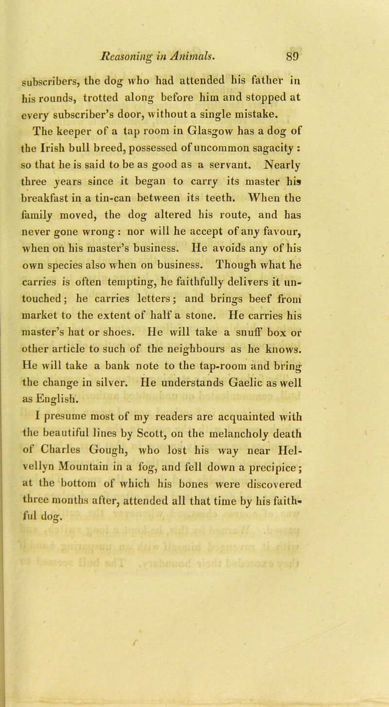 subscribers, the dog who had attended his father in his rounds, trotted along before him and stopped at every subscriber’s door, without a single mistake. The keeper of a tap room in Glasgow has a dog of the Irish bull breed, possessed of uncommon sagacity : so that he is said to be as good as a servant. Nearly three years since it began to carry its master his breakfast in a tin-can between its teeth. When the family moved, the dog altered his route, and has never gone wrong : nor will he accept of any favour, w hen on his master’s business. He avoids any of his own species also when on business. Though what he carries is often tempting, he faithfully delivers it un- touched ; he carries letters; and brings beef from market to the extent of half a stone. He carries his master’s hat or shoes. He will take a snuff box or other article to such of the neighbours as he knows. He will take a bank note to the tap-room and bring the change in silver. He understands Gaelic as well as English. I presume most of my readers are acquainted with the beautiful lines by Scott, on the melancholy death of Charles Gough, who lost his way near Hel- vellyn Mountain in a fog, and fell down a precipice; at the bottom of which his bones were discovered three months after, attended all that time by his faith- ful dog. . . * r
