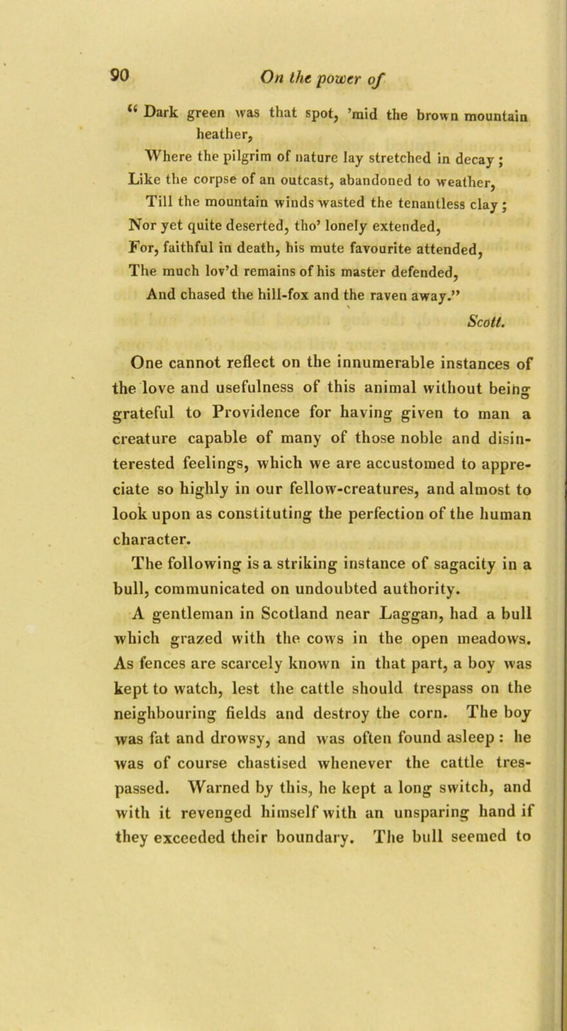 “ Dark green was that spot, ’mid the brown mountain heather, Where the pilgrim of nature lay stretched in decay ; Like the corpse of an outcast, abandoned to weather, Till the mountain winds wasted the tenantless clay; Nor yet quite deserted, tho’ lonely extended, For, faithful in death, his mute favourite attended, The much lov’d remains of his master defended, And chased the hill-fox and the raven away.” Scott. One cannot reflect on the innumerable instances of the love and usefulness of this animal without being- grateful to Providence for having given to man a creature capable of many of those noble and disin- terested feelings, which we are accustomed to appre- ciate so highly in our fellow-creatures, and almost to look upon as constituting the perfection of the human character. The following is a striking instance of sagacity in a bull, communicated on undoubted authority. A gentleman in Scotland near Laggan, had a bull which grazed with the cows in the open meadows. As fences are scarcely known in that part, a boy w’as kept to watch, lest the cattle should trespass on the neighbouring fields and destroy the corn. The boy was fat and drowsy, and w as often found asleep : he was of course chastised whenever the cattle tres- passed. Warned by this, he kept a long switch, and with it revenged himself with an unsparing hand if they exceeded their boundary. The bull seemed to