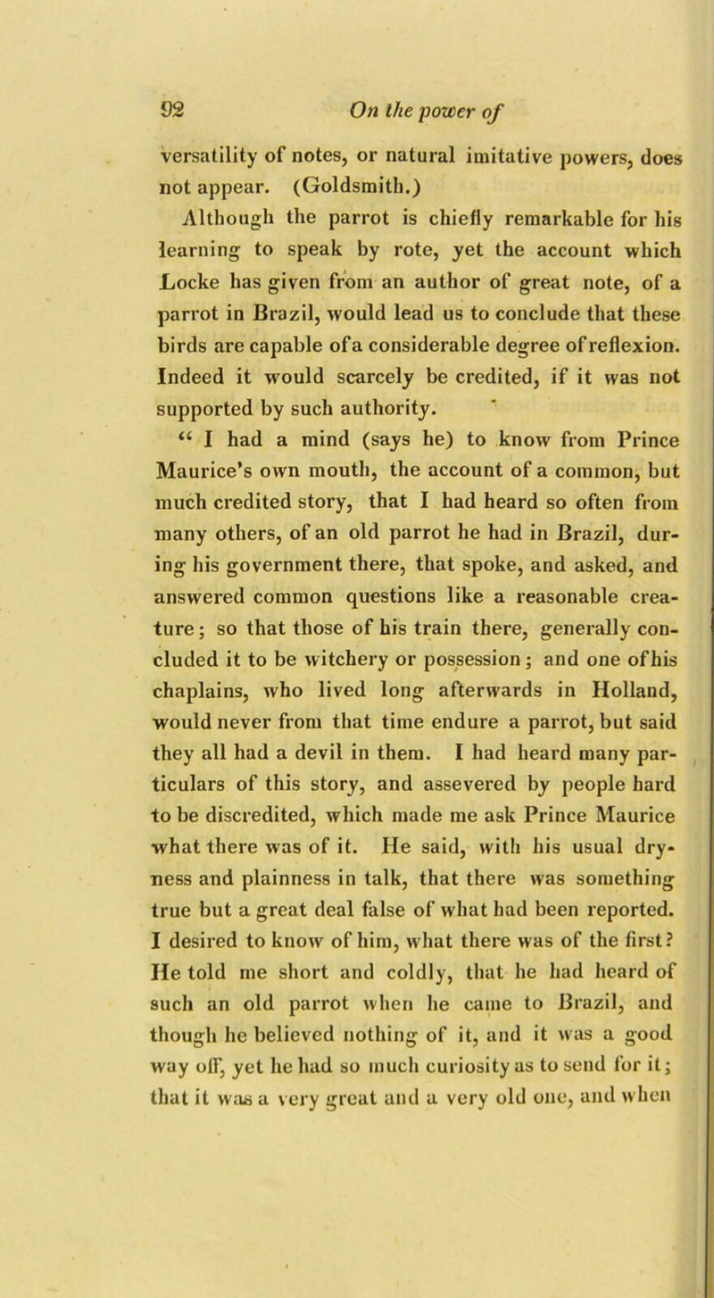 versatility of notes, or natural imitative powers, does not appear. (Goldsmith.) Although the parrot is chiefly remarkable for his learning to speak by rote, yet the account which Locke has given from an author of great note, of a parrot in Brazil, would lead us to conclude that these birds are capable of a considerable degree of reflexion. Indeed it would scarcely be credited, if it was not supported by such authority. a I had a mind (says he) to know from Prince Maurice’s own mouth, the account of a common, but much credited story, that I had heard so often from many others, of an old parrot he had in Brazil, dur- ing his government there, that spoke, and asked, and answered common questions like a reasonable crea- ture ; so that those of his train there, generally con- cluded it to be witchery or possession; and one of his chaplains, who lived long afterwards in Holland, would never from that time endure a parrot, but said they all had a devil in them. I had heard many par- ticulars of this story, and assevered by people hard to be discredited, which made me ask Prince Maurice what there was of it. He said, with his usual dry- ness and plainness in talk, that there was something true but a great deal false of what had been reported. I desired to know of him, what there was of the first? He told me short and coldly, that he had heard of such an old parrot when he came to Brazil, and though he believed nothing of it, and it was a good way off, yet he had so much curiosity as to send for it; that it was a very great and a very old one, and when