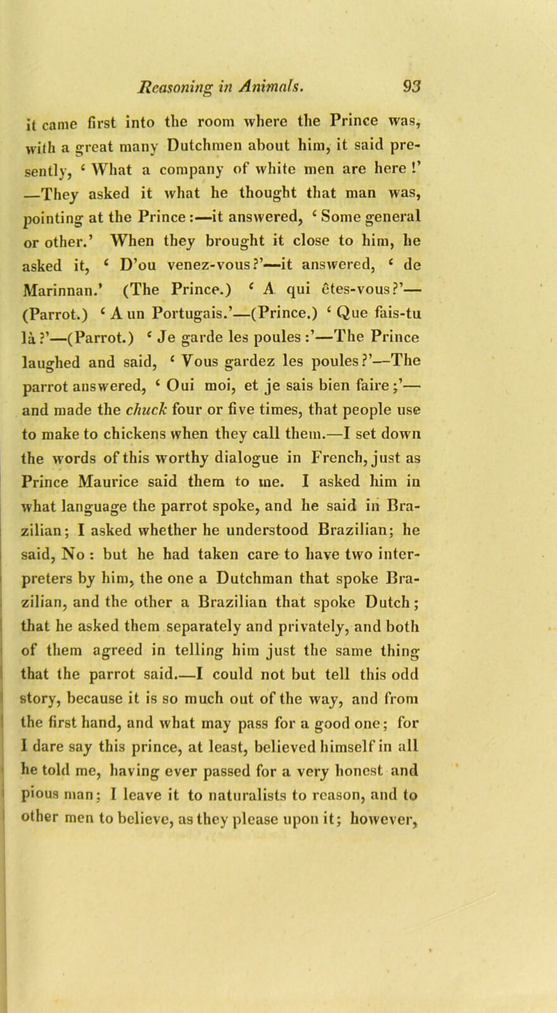 it came first into the room where the Prince was, with a great many Dutchmen about him, it said pre- sently, c What a company of white men are here 1’ —They asked it what he thought that man was, pointing at the Prince :—it answered, ‘ Some general or other.’ When they brought it close to him, he asked it, 1 D’ou venez-vous?’—it answered, c de Marinnan.’ (The Prince.) c A qui etes-vous?’— (Parrot.) £ A un Portugais.’—(Prince.) i Que fais-tu la?’—(Parrot.) e Je garde les poules —The Prince laughed and said, ‘ Vous gardez les poules?’—The parrot answered, ‘ Oui moi, et je sais bien faire;’— and made the chuck four or five times, that people use to make to chickens when they call them.—I set down the words of this worthy dialogue in French, just as Prince Maurice said them to me. I asked him in what language the parrot spoke, and he said in Bra- zilian; I asked whether he understood Brazilian; he said, No : but he had taken care to have two inter- preters by him, the one a Dutchman that spoke Bra- zilian, and the other a Brazilian that spoke Dutch; that he asked them separately and privately, and both of them agreed in telling him just the same thing that the parrot said—I could not but tell this odd story, because it is so much out of the way, and from the first hand, and what may pass for a good one; for I dare say this prince, at least, believed himself in all he told me, having ever passed for a very honest and pious man; I leave it to naturalists to reason, and to other men to believe, as they please upon it; however,
