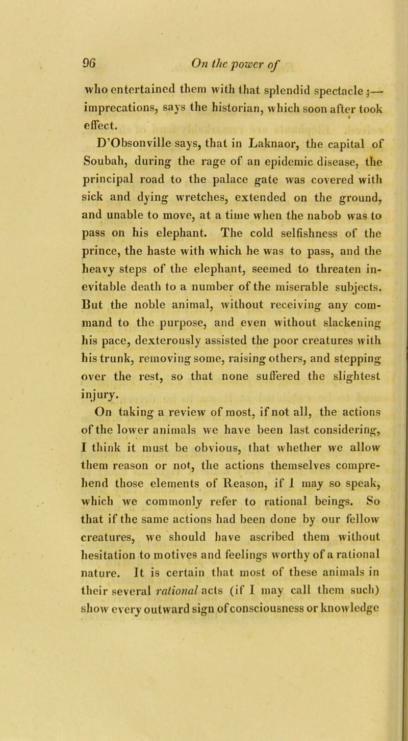 who entertained them with that splendid spectacle ;— imprecations, says the historian, which soon after took effect. D’Obsonville says, that in Laknaor, the capital of Soubah, during the rage of an epidemic disease, the principal road to the palace gate was covered with sick and dying wretches, extended on the ground, and unable to move, at a time when the nabob was to pass on his elephant. The cold selfishness of the prince, the haste with which he was to pass, and the heavy steps of the elephant, seemed to threaten in- evitable death to a number of the miserable subjects. But the noble animal, without receiving any com- mand to the purpose, and even without slackening his pace, dexterously assisted the poor creatures with his trunk, removing some, raising others, and stepping over the rest, so that none suffered the slightest injury. On taking a review of most, if not all, the actions of the lower animals we have been last considering, I think it must be obvious, that whether we allow them reason or not, the actions themselves compre- hend those elements of Reason, if 1 may so speak, which we commonly refer to rational beings. So that if the same actions had been done by our fellow creatures, we should have ascribed them without hesitation to motives and feelings worthy of a rational nature. It is certain that most of these animals in their several rational acts (if I may call them such) show every outward sign of consciousness or knowledge