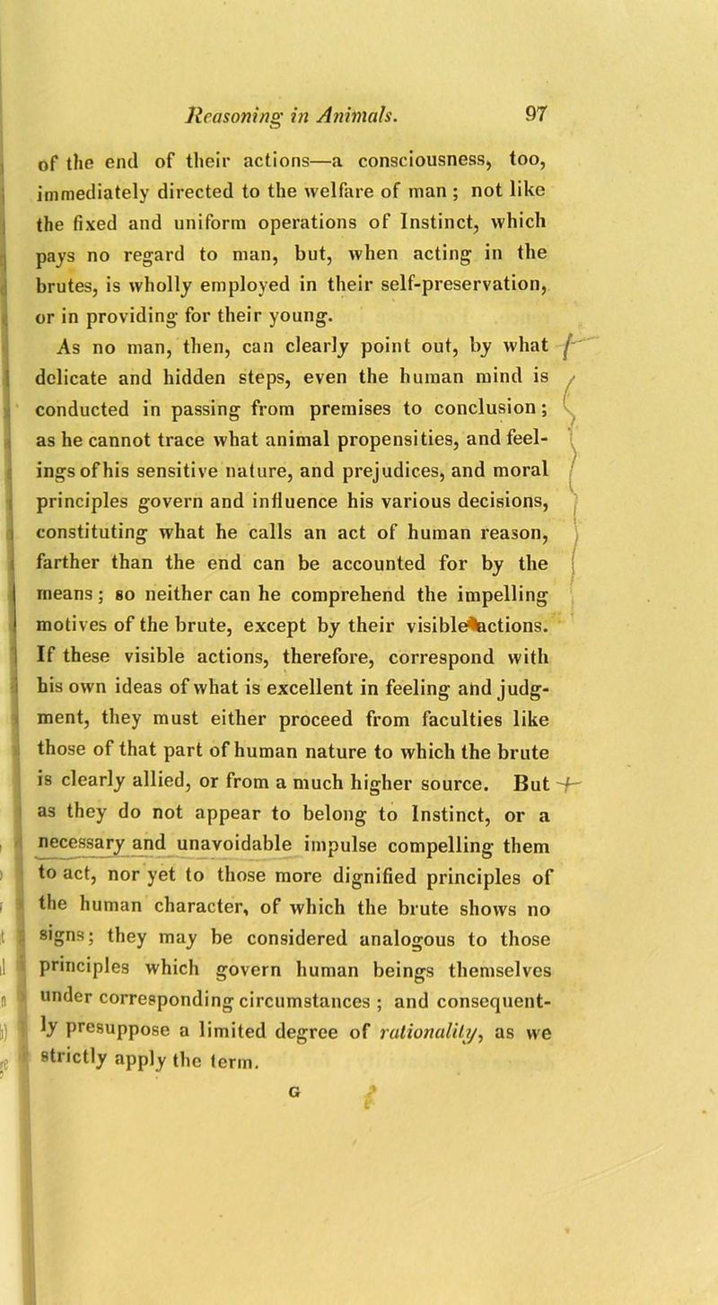 of the end of their actions—a consciousness) too, im mediately directed to the welfare of man ; not like the fixed and uniform operations of Instinct, which pays no regard to man, but, when acting in the brutes, is wholly employed in their self-preservation, or in providing for their young. As no man, then, can dearly point out, by what delicate and hidden steps, even the human mind is conducted in passing from premises to conclusion; as he cannot trace what animal propensities, and feel- ings of his sensitive nature, and prejudices, and moral principles govern and influence his various decisions, constituting what he calls an act of human reason, farther than the end can be accounted for by the means; so neither can he comprehend the impelling motives of the brute, except by their visible^actions. If these visible actions, therefore, correspond with his own ideas of what is excellent in feeling and judg- ment, they must either proceed from faculties like those of that part of human nature to which the brute is clearly allied, or from a much higher source. But as they do not appear to belong to Instinct, or a necessary and unavoidable impulse compelling them to act, nor yet to those more dignified principles of the human character, of which the brute shows no signs; they may be considered analogous to those il principles which govern human beings themselves n under corresponding circumstances ; and consequent- \) I ty presuppose a limited degree of rationality, as we re strictly apply the term. G