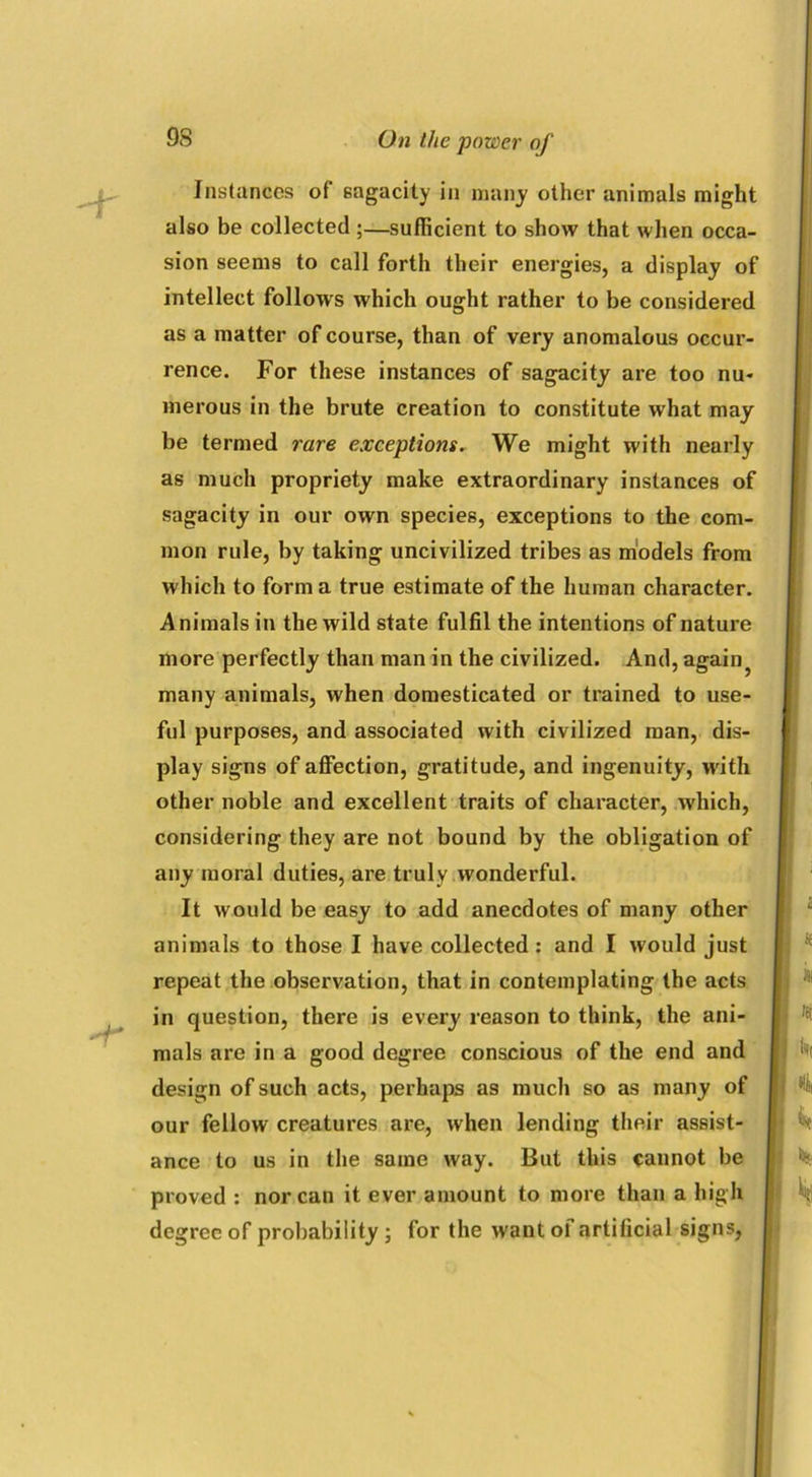 -r Instances of sagacity in many other animals might also be collected ;—sufficient to show that when occa- sion seems to call forth their energies, a display of intellect follows which ought rather to be considered as a matter of course, than of very anomalous occur- rence. For these instances of sagacity are too nu- merous in the brute creation to constitute what may be termed rare exceptions. We might with nearly as much propriety make extraordinary instances of sagacity in our own species, exceptions to the com- mon rule, by taking uncivilized tribes as models from which to forma true estimate of the human character. Animals in the wild state fulfil the intentions of nature more perfectly than man in the civilized. And, again? many animals, when domesticated or trained to use- ful purposes, and associated with civilized man, dis- play signs of affection, gratitude, and ingenuity, with other noble and excellent traits of character, which, considering they are not bound by the obligation of any moral duties, are truly wonderful. It would be easy to add anecdotes of many other animals to those I have collected: and I would just repeat the observation, that in contemplating the acts in question, there is every reason to think, the ani- mals are in a good degree conscious of the end and design of such acts, perhaps as much so as many of our fellow creatures are, when lending their assist- ance to us in the same way. But this cannot be proved : nor can it ever amount to more than a high degree of probability ; for the want ol artificial signs,