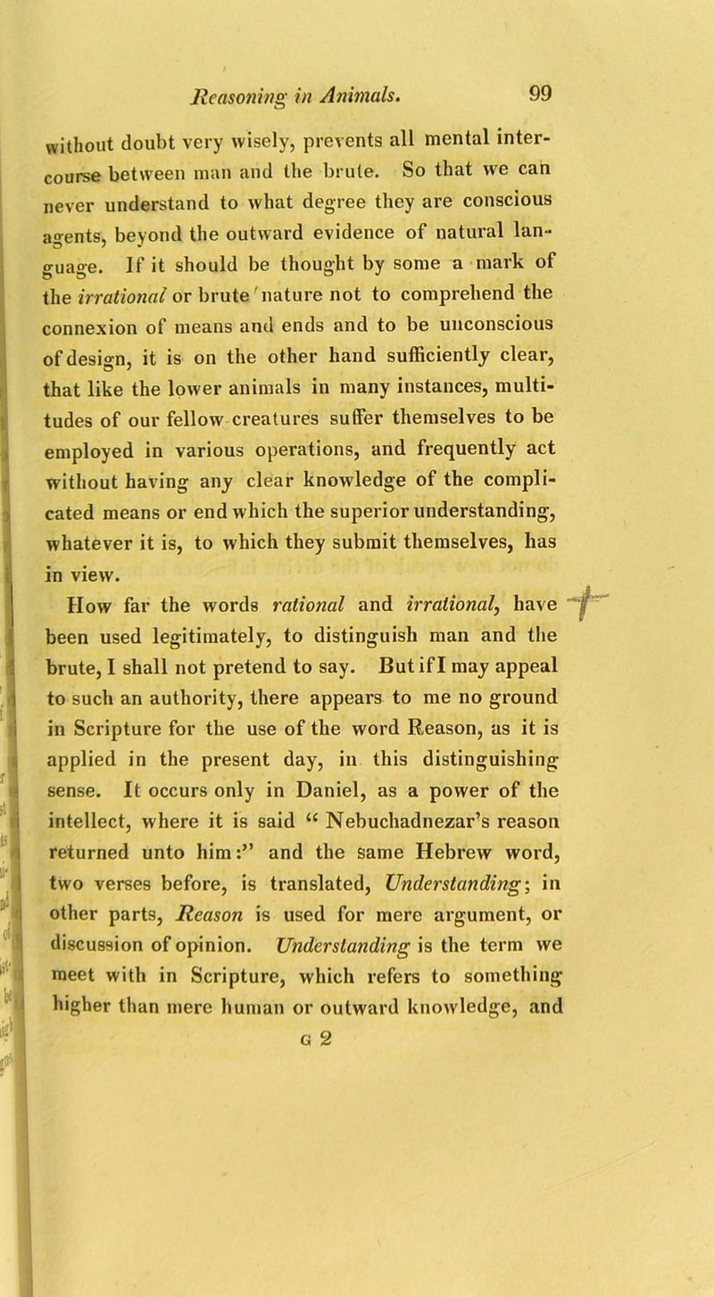 without doubt very wisely, prevents all mental inter- course between man and the brute. So that we can never understand to what degree they are conscious agents, beyond the outward evidence of natural lan- guage. If it should be thought by some a mark of the irrational or brute nature not to comprehend the connexion of means and ends and to be unconscious of design, it is on the other hand sufficiently clear, that like the lower animals in many instances, multi- tudes of our fellow creatures suffer themselves to be employed in various operations, and frequently act without having any clear knowledge of the compli- cated means or end which the superior understanding, whatever it is, to which they submit themselves, has in view. How far the words rational and irrational, have been used legitimately, to distinguish man and the brute, I shall not pretend to say. But if I may appeal to such an authority, there appears to me no ground in Scripture for the use of the word Reason, as it is applied in the present day, in this distinguishing- sense. It occurs only in Daniel, as a power of the intellect, where it is said “ Nebuchadnezar’s reason returned unto himand the same Hebrew word, two verses before, is translated, Understanding-, in other parts, Reason is used for mere argument, or discussion of opinion. Understanding is the term we meet with in Scripture, which refers to something- higher than mere human or outward knowledge, and G 2