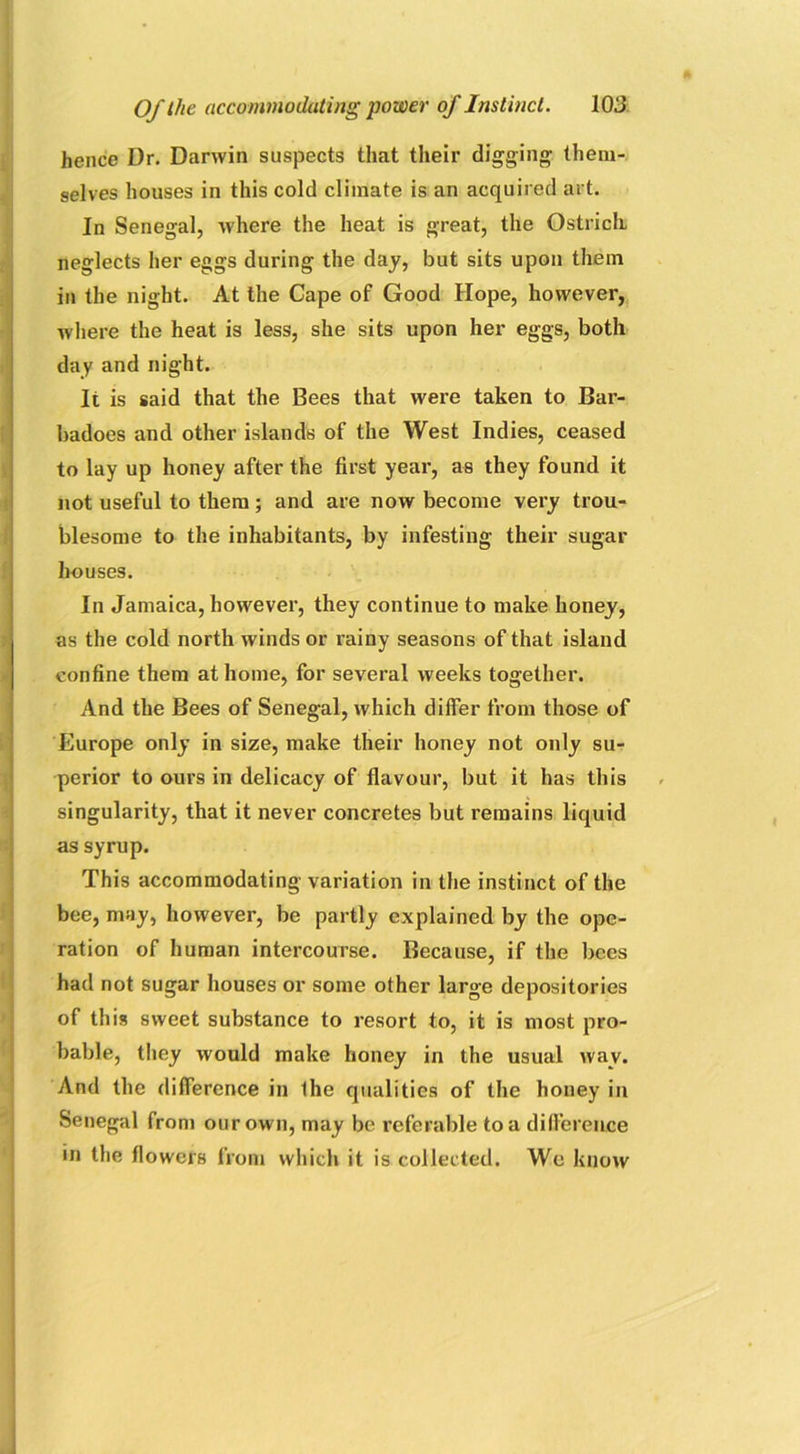 hence Dr. Darwin suspects that their digging them- selves houses in this cold climate is an acquired art. In Senegal, where the heat is great, the Ostrich neglects her eggs during the day, but sits upon them in the night. At the Cape of Good Hope, however, where the heat is less, she sits upon her eggs, both day and night. It is said that the Bees that were taken to Bar- badoes and other islands of the West Indies, ceased to lay up honey after the first year, as they found it not useful to them; and are now become very trou- blesome to the inhabitants, by infesting their sugar houses. In Jamaica, however, they continue to make honey, as the cold north winds or rainy seasons of that island confine them at home, for several weeks together. And the Bees of Senegal, which differ from those of Europe only in size, make their honey not only su- perior to ours in delicacy of flavour, but it has this singularity, that it never concretes but remains liquid as syrup. This accommodating variation in the instinct of the bee, may, however, be partly explained by the ope- ration of human intercourse. Because, if the bees had not sugar houses or some other large depositories of this sweet substance to resort to, it is most pro- bable, they would make honey in the usual wav. And the difference in Ihe qualities of the honey in Senegal from our own, may be referable to a difference in the flowers from which it is collected. We know