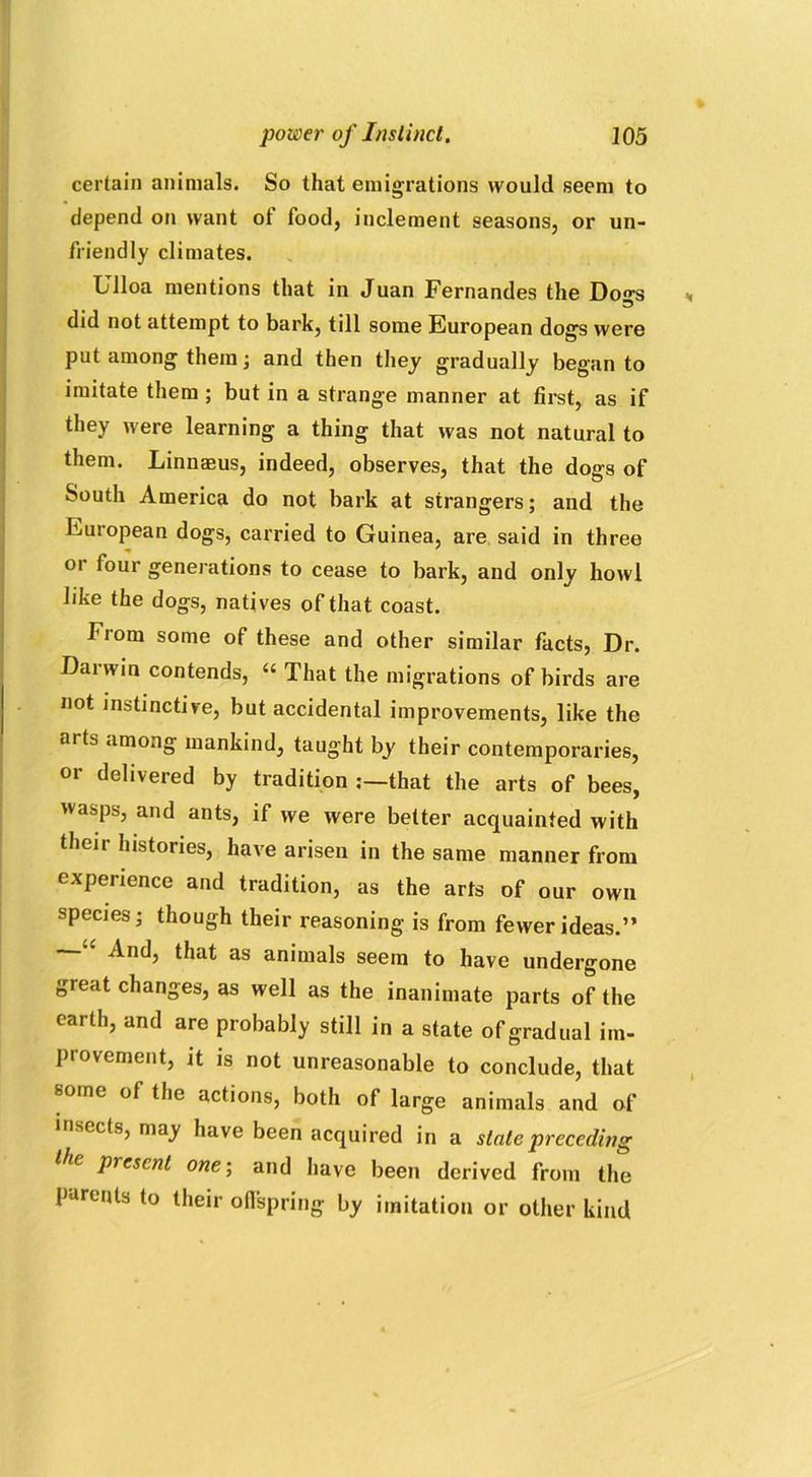 power of Instinct. J05 certain animals. So that emigrations would seem to depend on want ot food, inclement seasons, or un- friendly climates. Ulloa mentions that in Juan Fernandes the Dogs did not attempt to bark, till some European dogs were put among them; and then they gradually began to imitate them ; but in a strange manner at first, as if they were learning a thing that was not natural to them. Linnams, indeed, observes, that the dogs of South America do not bark at strangers; and the European dogs, carried to Guinea, are said in three or four generations to cease to bark, and only howl like the dogs, natives of that coast. Fiom some of these and other similar facts, Dr. Darwin contends, “ That the migrations of birds are not instinctive, but accidental improvements, like the arts among mankind, taught by their contemporaries, or delivered by tradition that the arts of bees, 'vasps, and ants, if we were better acquainted with their histories, have arisen in the same manner from experience and tradition, as the arts of our own species; though their reasoning is from fewer ideas.” And, that as animals seem to have undergone great changes, as well as the inanimate parts of the earth, and are probably still in a state of gradual im- provement, it is not unreasonable to conclude, that some of the actions, both of large animals and of insects, may have been acquired in a state preceding the present one; and have been derived from the parents to their offspring by imitation or other kind