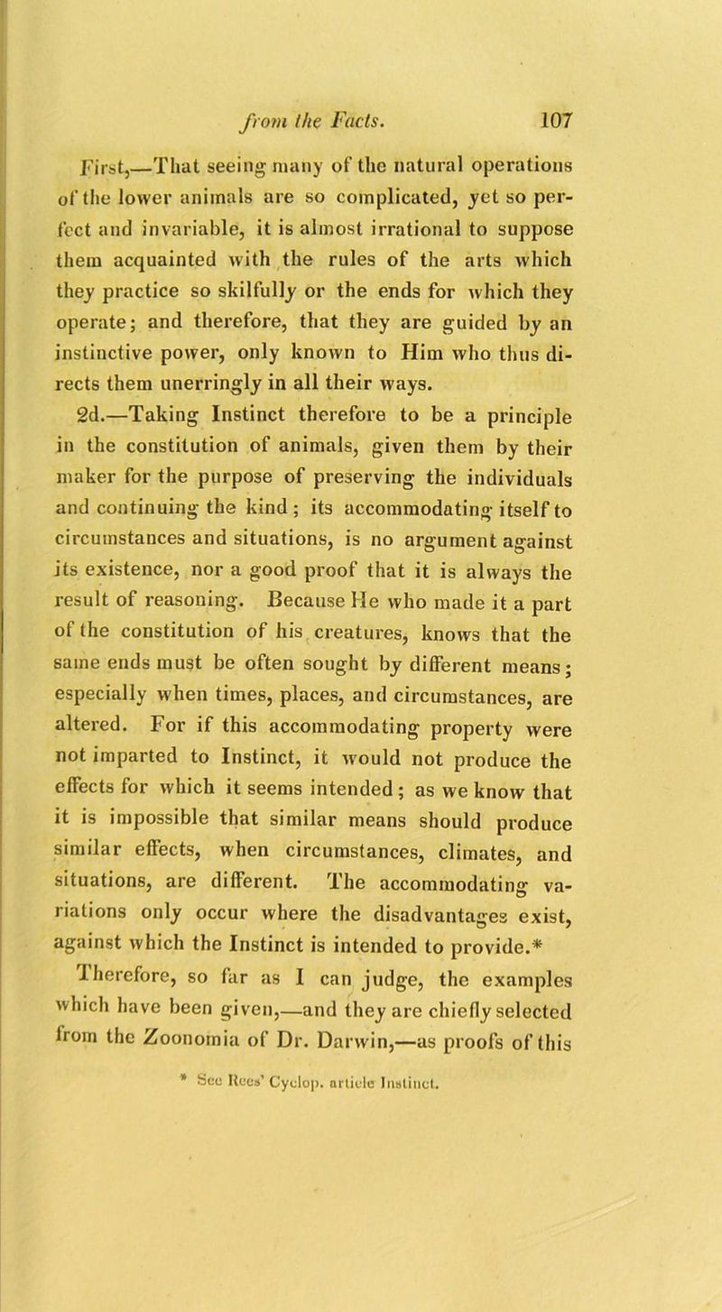 First,—That seeing many of the natural operations of the lower animals are so complicated, yet so per- fect and invariable, it is almost irrational to suppose them acquainted with the rules of the arts which they practice so skilfully or the ends for which they operate; and therefore, that they are guided by an instinctive power, only known to Him who thus di- rects them unerringly in all their ways. 2d.—Taking Instinct therefore to be a principle in the constitution of animals, given them by their maker for the purpose of preserving the individuals and continuing the kind ; its accommodating itself to circumstances and situations, is no argument against its existence, nor a good proof that it is always the result of reasoning. Because He who made it a part of (he constitution of his creatures, knows that the same ends must be often sought by different means; especially when times, places, and circumstances, are altered. For if this accommodating property were not imparted to Instinct, it would not produce the effects for which it seems intended ; as we know that it is impossible that similar means should produce similar effects, when circumstances, climates, and situations, are different. The accommodating va- riations only occur where the disadvantages exist, against which the Instinct is intended to provide.* Iherefore, so far as I can judge, the examples which have been given,—and they are chiefly selected lrom the Zoonomia of Dr. Darwin,—as proofs of this * See Rees’ Cyclop, article Instinct.