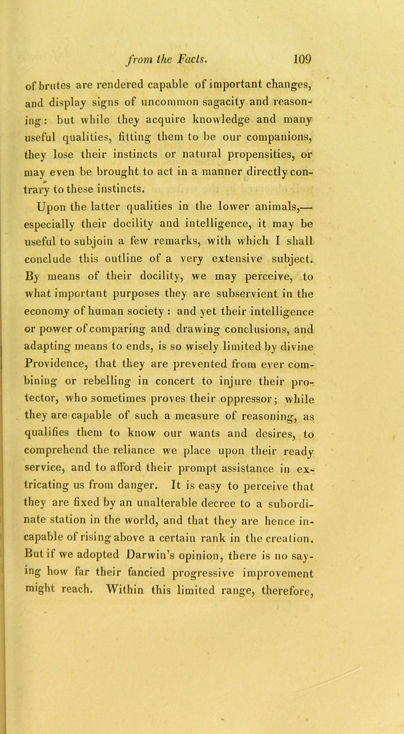of brutes are rendered capable of important changes, and display signs of uncommon sagacity and reason- ing: but while they acquire knowledge and many useful qualities, fitting them to be our companions, they lose their instincts or natural propensities, or may even be brought to act in a manner directly con- m trary to these instincts. Upon the latter qualities in the lower animals,— especially their docility and intelligence, it may be useful to subjoin a few remarks, with which I shall conclude this outline of a very extensive subject. By means of their docility, we may perceive, to what important purposes they are subservient in the economy of human society : and yet their intelligence or power of comparing and drawing conclusions, and adapting means to ends, is so wisely limited by divine Providence, that they are prevented from ever com- bining or rebelling in concert to injure their pro- tector, who sometimes proves their oppressor; while they are capable of such a measure of reasoning, as qualifies them to know our wants and desires, to comprehend the reliance we place upon their ready service, and to afford their prompt assistance in ex- tricating us from danger. It is easy to perceive that they are fixed by an unalterable decree to a subordi- nate station in the world, and that they are hence in- capable of rising above a certain rank in the creation. But if we adopted Darwin’s opinion, there is no say- ing how far their fancied progressive improvement might reach. Within this limited range, therefore,