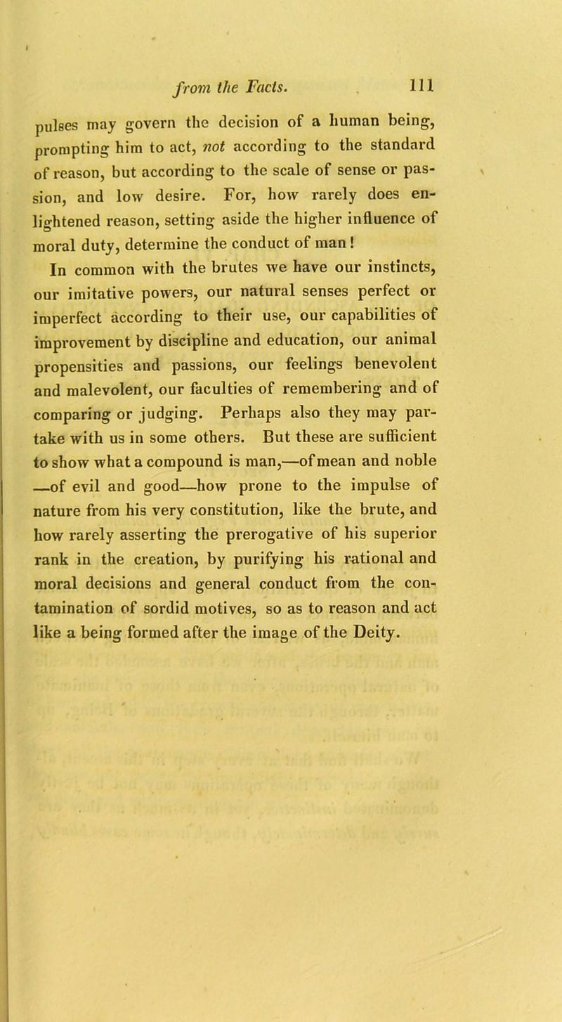 pulses may govern the decision of a human being, prompting him to act, not according to the standard of reason, but according to the scale of sense or pas- sion, and low desire. For, how rarely does en- lightened reason, setting aside the higher influence of moral duty, determine the conduct of man ! In common with the brutes we have our instincts, our imitative powers, our natural senses perfect or imperfect according to their use, our capabilities of improvement by discipline and education, our animal propensities and passions, our feelings benevolent and malevolent, our faculties of remembering and of comparing or judging. Perhaps also they may par- take with us in some others. But these are sufficient to show what a compound is man,—of mean and noble of evil and good—how prone to the impulse of nature from his very constitution, like the brute, and how rarely asserting the prerogative of his superior rank in the creation, by purifying his rational and moral decisions and general conduct from the con- tamination of sordid motives, so as to reason and act like a being formed after the image of the Deity.