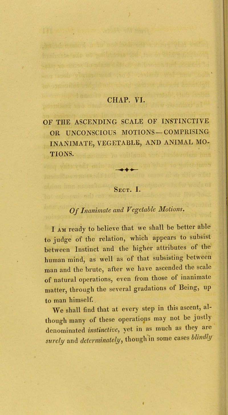 CHAP. VI. OF THE ASCENDING SCALE OF INSTINCTIVE OR UNCONSCIOUS MOTIONS —COMPRISING INANIMATE, VEGETABLE, AND ANIMAL MO- TIONS. Sect. I. Of Inanimate and Vegetable Motions. I am ready to believe that we shall be bettei able to judge of the relation, which appears to subsist between Instinct and the higher attributes of the human mind, as well as of that subsisting between man and the brute, after we have ascended the scale of natural operations, even from those of inanimate matter, through the several gradations of Being, up to man himself. We shall find that at every step in this ascent, al- though many of these operations may not be justly denominated instinctive, yet in as much as they are surely and determinate^, though in some cases blindly
